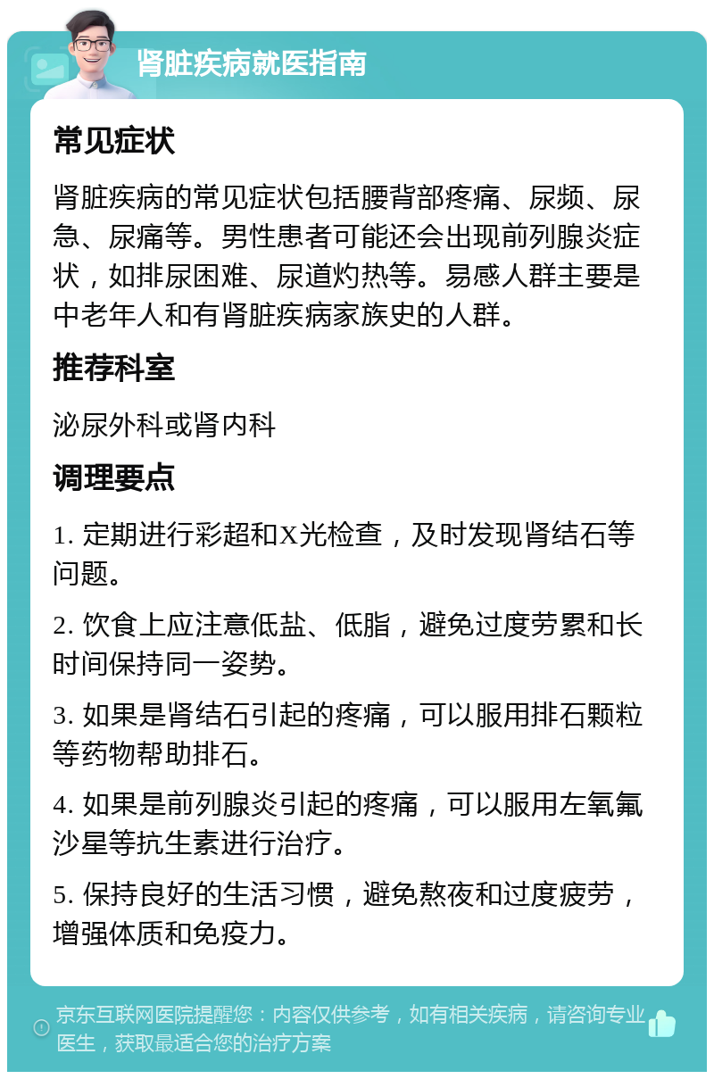 肾脏疾病就医指南 常见症状 肾脏疾病的常见症状包括腰背部疼痛、尿频、尿急、尿痛等。男性患者可能还会出现前列腺炎症状，如排尿困难、尿道灼热等。易感人群主要是中老年人和有肾脏疾病家族史的人群。 推荐科室 泌尿外科或肾内科 调理要点 1. 定期进行彩超和X光检查，及时发现肾结石等问题。 2. 饮食上应注意低盐、低脂，避免过度劳累和长时间保持同一姿势。 3. 如果是肾结石引起的疼痛，可以服用排石颗粒等药物帮助排石。 4. 如果是前列腺炎引起的疼痛，可以服用左氧氟沙星等抗生素进行治疗。 5. 保持良好的生活习惯，避免熬夜和过度疲劳，增强体质和免疫力。