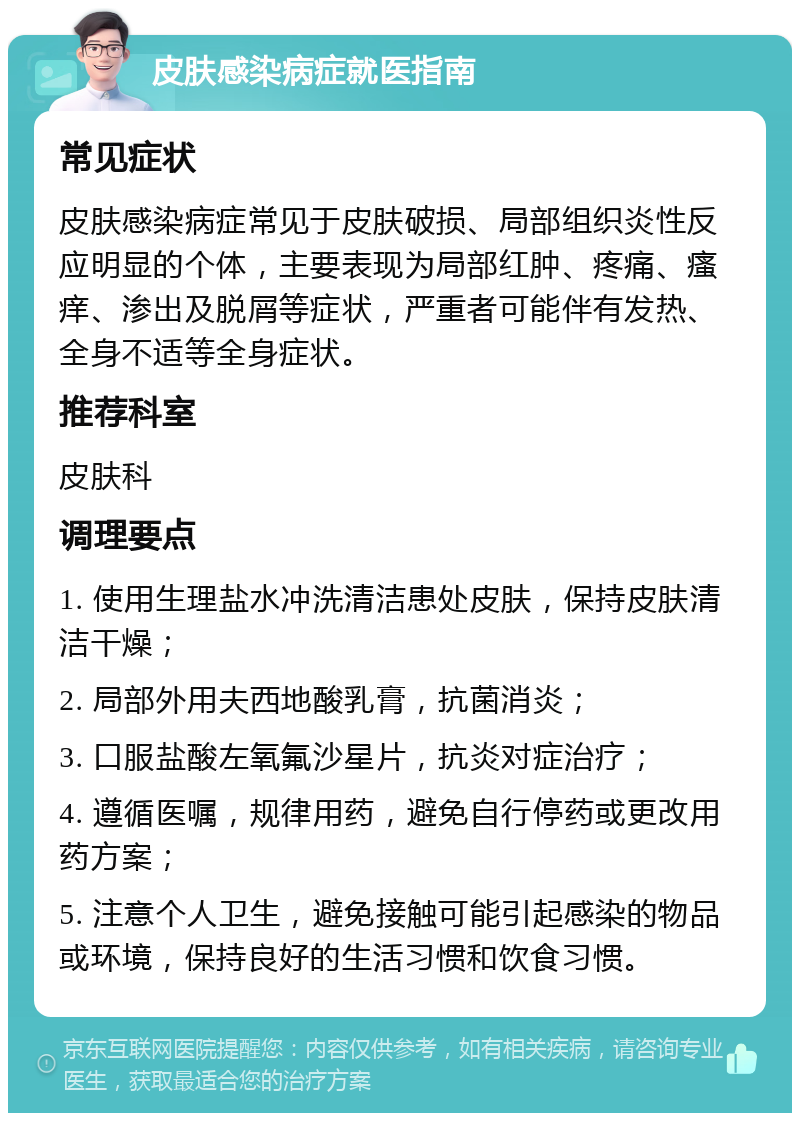 皮肤感染病症就医指南 常见症状 皮肤感染病症常见于皮肤破损、局部组织炎性反应明显的个体，主要表现为局部红肿、疼痛、瘙痒、渗出及脱屑等症状，严重者可能伴有发热、全身不适等全身症状。 推荐科室 皮肤科 调理要点 1. 使用生理盐水冲洗清洁患处皮肤，保持皮肤清洁干燥； 2. 局部外用夫西地酸乳膏，抗菌消炎； 3. 口服盐酸左氧氟沙星片，抗炎对症治疗； 4. 遵循医嘱，规律用药，避免自行停药或更改用药方案； 5. 注意个人卫生，避免接触可能引起感染的物品或环境，保持良好的生活习惯和饮食习惯。