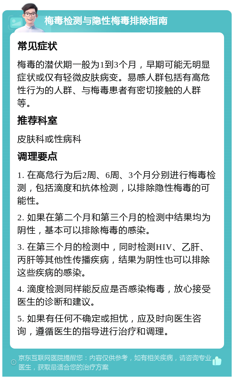 梅毒检测与隐性梅毒排除指南 常见症状 梅毒的潜伏期一般为1到3个月，早期可能无明显症状或仅有轻微皮肤病变。易感人群包括有高危性行为的人群、与梅毒患者有密切接触的人群等。 推荐科室 皮肤科或性病科 调理要点 1. 在高危行为后2周、6周、3个月分别进行梅毒检测，包括滴度和抗体检测，以排除隐性梅毒的可能性。 2. 如果在第二个月和第三个月的检测中结果均为阴性，基本可以排除梅毒的感染。 3. 在第三个月的检测中，同时检测HIV、乙肝、丙肝等其他性传播疾病，结果为阴性也可以排除这些疾病的感染。 4. 滴度检测同样能反应是否感染梅毒，放心接受医生的诊断和建议。 5. 如果有任何不确定或担忧，应及时向医生咨询，遵循医生的指导进行治疗和调理。