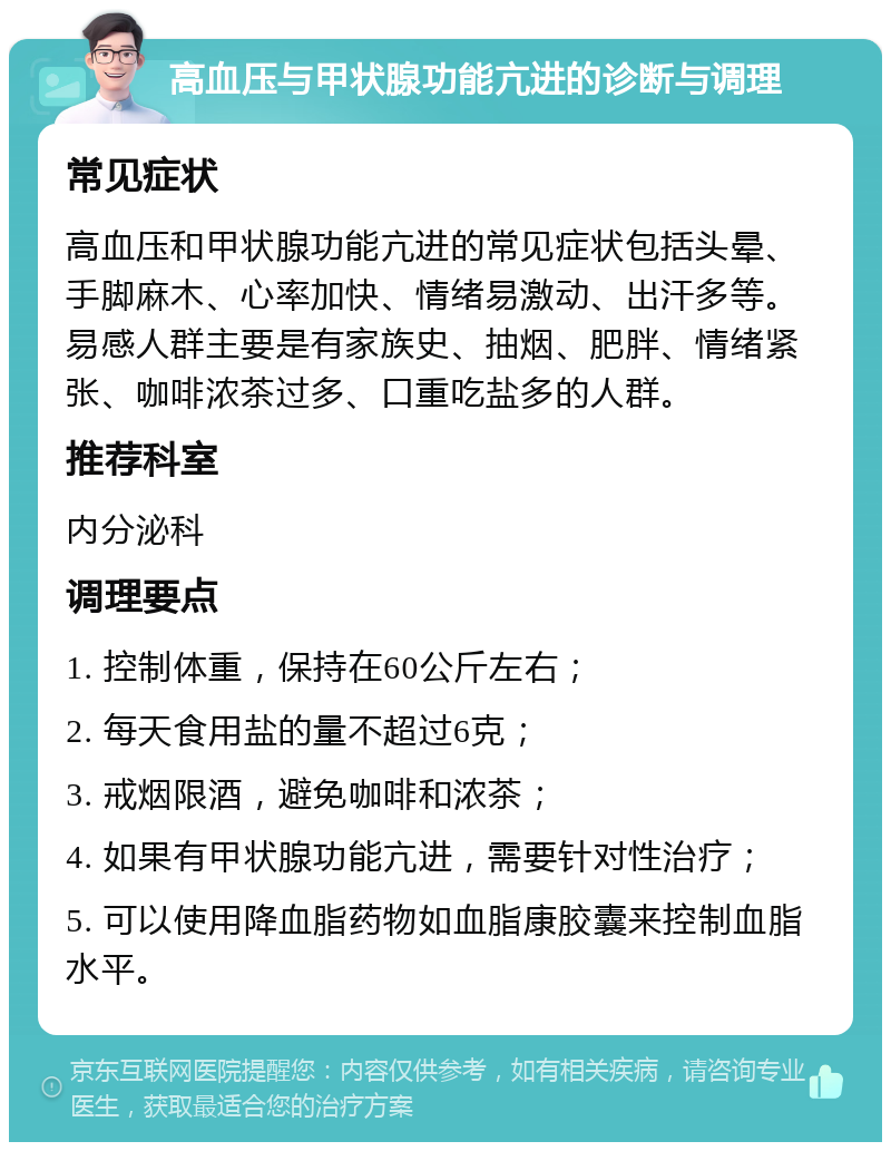 高血压与甲状腺功能亢进的诊断与调理 常见症状 高血压和甲状腺功能亢进的常见症状包括头晕、手脚麻木、心率加快、情绪易激动、出汗多等。易感人群主要是有家族史、抽烟、肥胖、情绪紧张、咖啡浓茶过多、口重吃盐多的人群。 推荐科室 内分泌科 调理要点 1. 控制体重，保持在60公斤左右； 2. 每天食用盐的量不超过6克； 3. 戒烟限酒，避免咖啡和浓茶； 4. 如果有甲状腺功能亢进，需要针对性治疗； 5. 可以使用降血脂药物如血脂康胶囊来控制血脂水平。