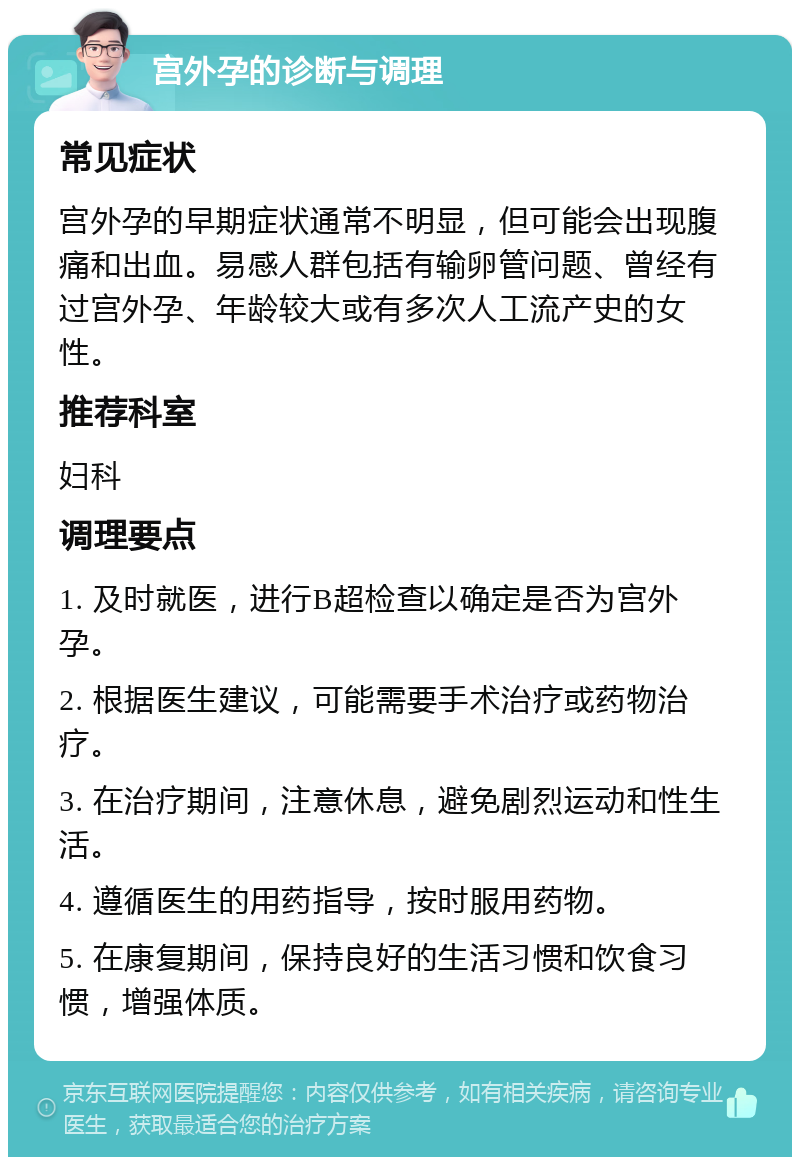 宫外孕的诊断与调理 常见症状 宫外孕的早期症状通常不明显，但可能会出现腹痛和出血。易感人群包括有输卵管问题、曾经有过宫外孕、年龄较大或有多次人工流产史的女性。 推荐科室 妇科 调理要点 1. 及时就医，进行B超检查以确定是否为宫外孕。 2. 根据医生建议，可能需要手术治疗或药物治疗。 3. 在治疗期间，注意休息，避免剧烈运动和性生活。 4. 遵循医生的用药指导，按时服用药物。 5. 在康复期间，保持良好的生活习惯和饮食习惯，增强体质。