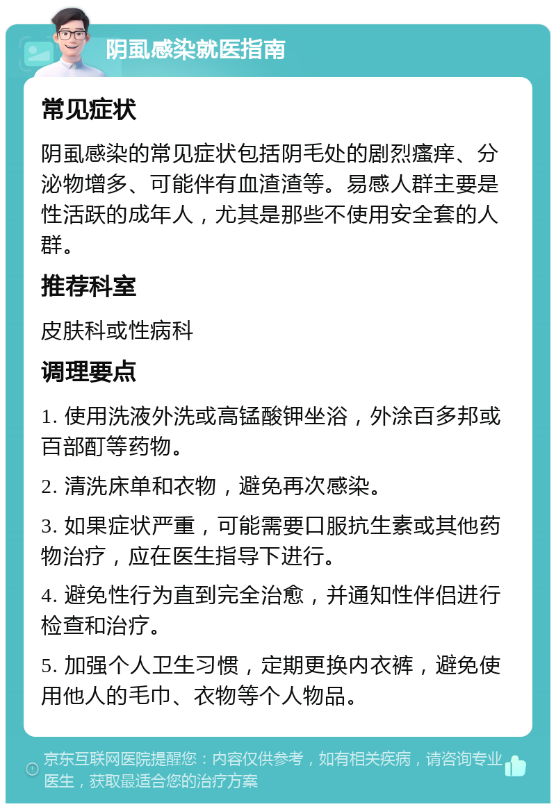 阴虱感染就医指南 常见症状 阴虱感染的常见症状包括阴毛处的剧烈瘙痒、分泌物增多、可能伴有血渣渣等。易感人群主要是性活跃的成年人，尤其是那些不使用安全套的人群。 推荐科室 皮肤科或性病科 调理要点 1. 使用洗液外洗或高锰酸钾坐浴，外涂百多邦或百部酊等药物。 2. 清洗床单和衣物，避免再次感染。 3. 如果症状严重，可能需要口服抗生素或其他药物治疗，应在医生指导下进行。 4. 避免性行为直到完全治愈，并通知性伴侣进行检查和治疗。 5. 加强个人卫生习惯，定期更换内衣裤，避免使用他人的毛巾、衣物等个人物品。