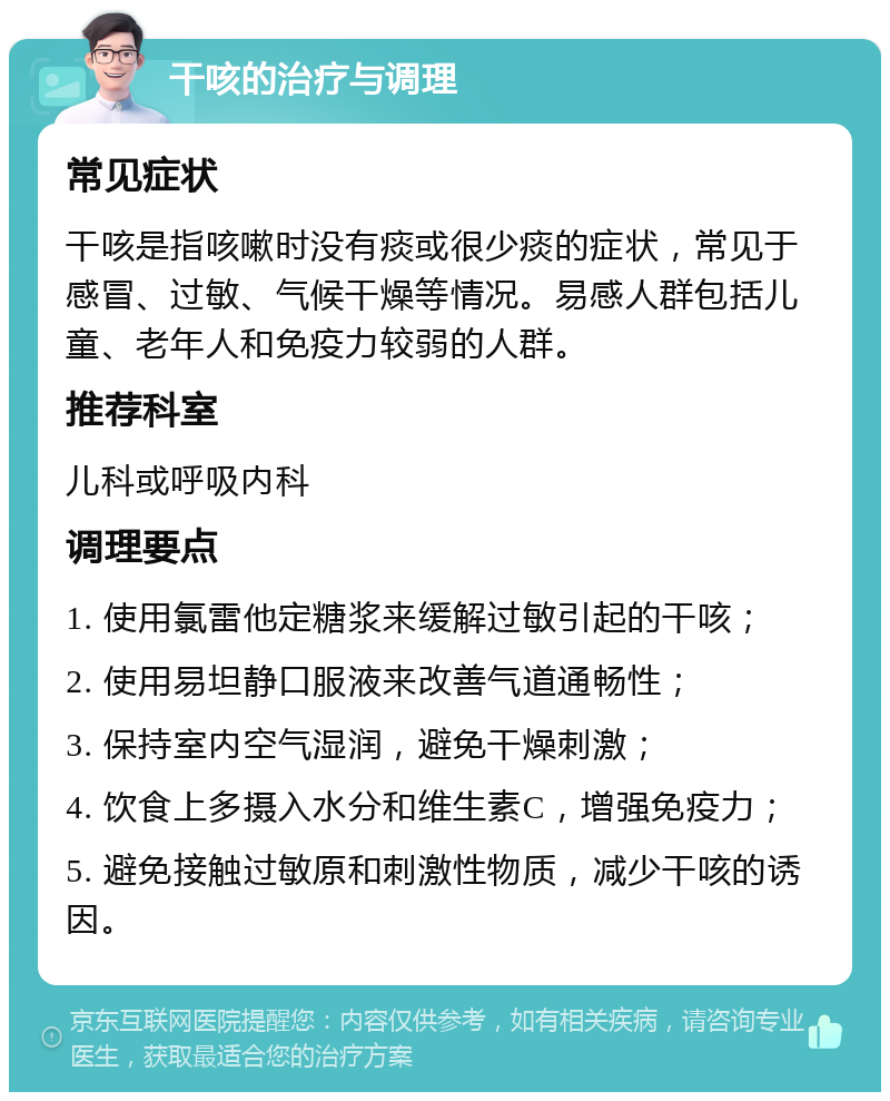 干咳的治疗与调理 常见症状 干咳是指咳嗽时没有痰或很少痰的症状，常见于感冒、过敏、气候干燥等情况。易感人群包括儿童、老年人和免疫力较弱的人群。 推荐科室 儿科或呼吸内科 调理要点 1. 使用氯雷他定糖浆来缓解过敏引起的干咳； 2. 使用易坦静口服液来改善气道通畅性； 3. 保持室内空气湿润，避免干燥刺激； 4. 饮食上多摄入水分和维生素C，增强免疫力； 5. 避免接触过敏原和刺激性物质，减少干咳的诱因。