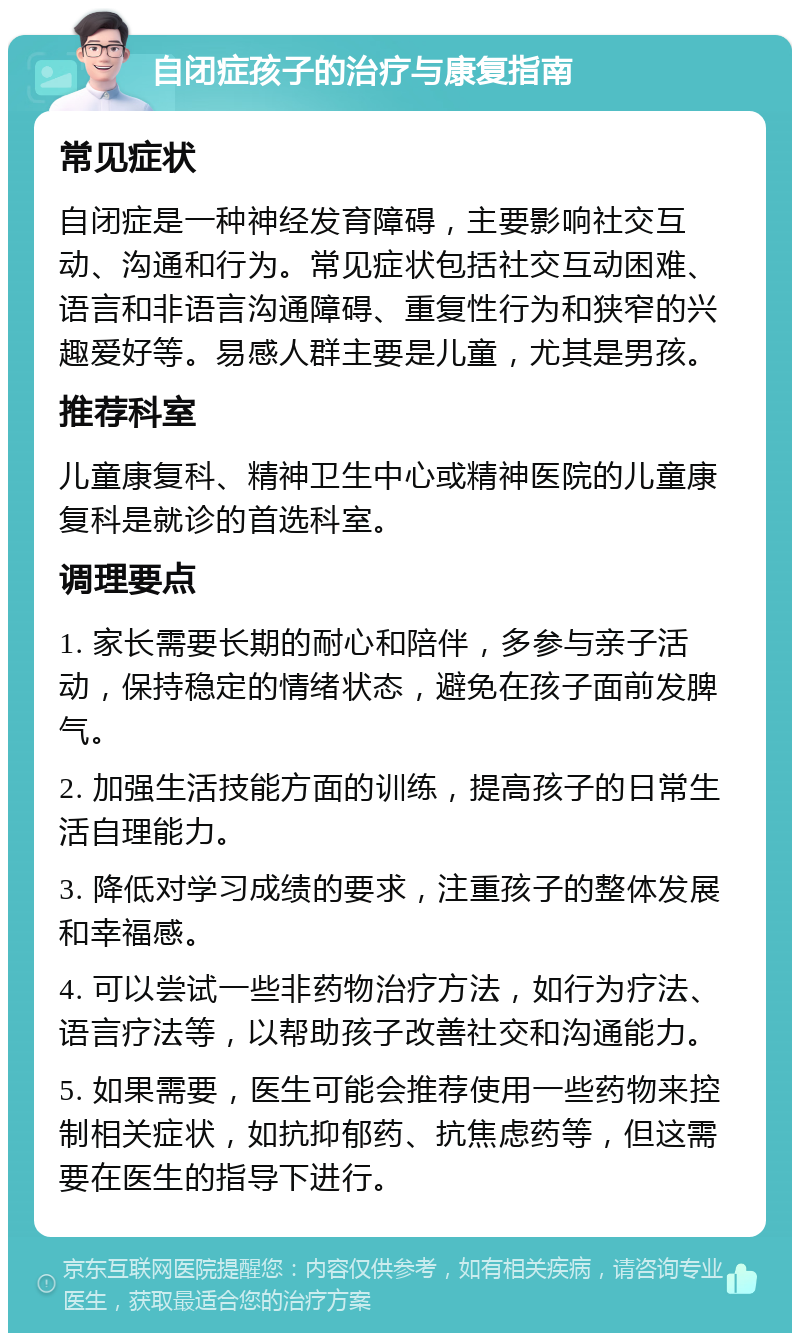 自闭症孩子的治疗与康复指南 常见症状 自闭症是一种神经发育障碍，主要影响社交互动、沟通和行为。常见症状包括社交互动困难、语言和非语言沟通障碍、重复性行为和狭窄的兴趣爱好等。易感人群主要是儿童，尤其是男孩。 推荐科室 儿童康复科、精神卫生中心或精神医院的儿童康复科是就诊的首选科室。 调理要点 1. 家长需要长期的耐心和陪伴，多参与亲子活动，保持稳定的情绪状态，避免在孩子面前发脾气。 2. 加强生活技能方面的训练，提高孩子的日常生活自理能力。 3. 降低对学习成绩的要求，注重孩子的整体发展和幸福感。 4. 可以尝试一些非药物治疗方法，如行为疗法、语言疗法等，以帮助孩子改善社交和沟通能力。 5. 如果需要，医生可能会推荐使用一些药物来控制相关症状，如抗抑郁药、抗焦虑药等，但这需要在医生的指导下进行。