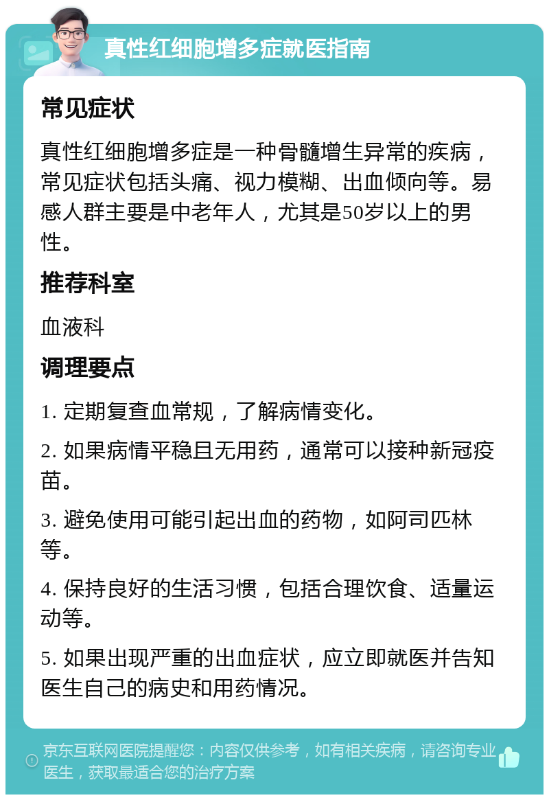 真性红细胞增多症就医指南 常见症状 真性红细胞增多症是一种骨髓增生异常的疾病，常见症状包括头痛、视力模糊、出血倾向等。易感人群主要是中老年人，尤其是50岁以上的男性。 推荐科室 血液科 调理要点 1. 定期复查血常规，了解病情变化。 2. 如果病情平稳且无用药，通常可以接种新冠疫苗。 3. 避免使用可能引起出血的药物，如阿司匹林等。 4. 保持良好的生活习惯，包括合理饮食、适量运动等。 5. 如果出现严重的出血症状，应立即就医并告知医生自己的病史和用药情况。