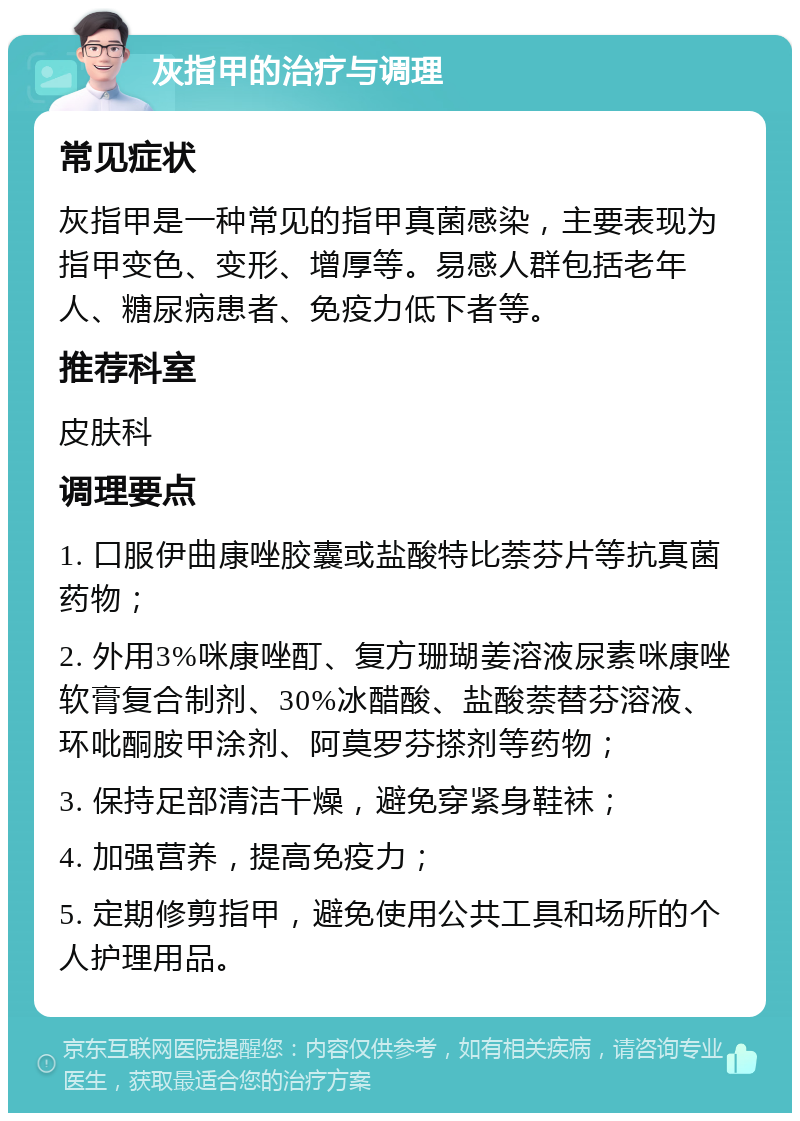 灰指甲的治疗与调理 常见症状 灰指甲是一种常见的指甲真菌感染，主要表现为指甲变色、变形、增厚等。易感人群包括老年人、糖尿病患者、免疫力低下者等。 推荐科室 皮肤科 调理要点 1. 口服伊曲康唑胶囊或盐酸特比萘芬片等抗真菌药物； 2. 外用3%咪康唑酊、复方珊瑚姜溶液尿素咪康唑软膏复合制剂、30%冰醋酸、盐酸萘替芬溶液、环吡酮胺甲涂剂、阿莫罗芬搽剂等药物； 3. 保持足部清洁干燥，避免穿紧身鞋袜； 4. 加强营养，提高免疫力； 5. 定期修剪指甲，避免使用公共工具和场所的个人护理用品。