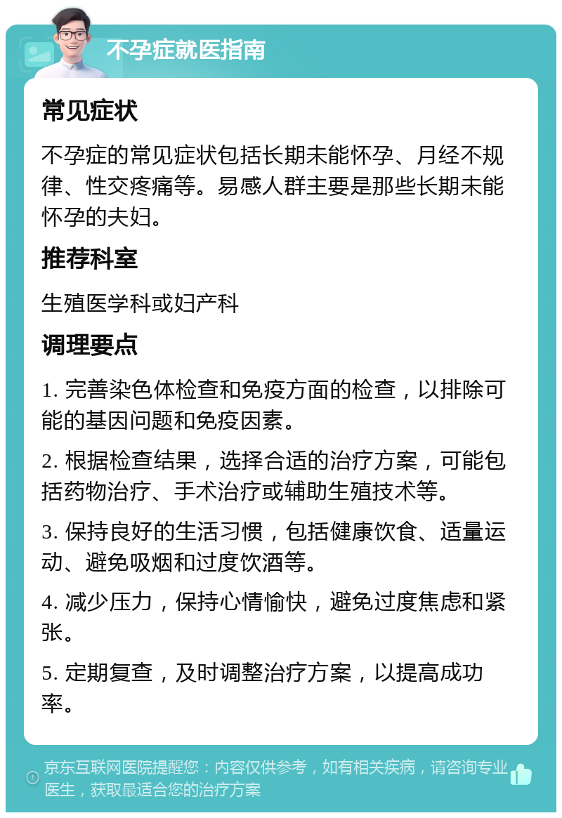 不孕症就医指南 常见症状 不孕症的常见症状包括长期未能怀孕、月经不规律、性交疼痛等。易感人群主要是那些长期未能怀孕的夫妇。 推荐科室 生殖医学科或妇产科 调理要点 1. 完善染色体检查和免疫方面的检查，以排除可能的基因问题和免疫因素。 2. 根据检查结果，选择合适的治疗方案，可能包括药物治疗、手术治疗或辅助生殖技术等。 3. 保持良好的生活习惯，包括健康饮食、适量运动、避免吸烟和过度饮酒等。 4. 减少压力，保持心情愉快，避免过度焦虑和紧张。 5. 定期复查，及时调整治疗方案，以提高成功率。