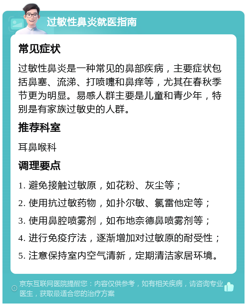 过敏性鼻炎就医指南 常见症状 过敏性鼻炎是一种常见的鼻部疾病，主要症状包括鼻塞、流涕、打喷嚏和鼻痒等，尤其在春秋季节更为明显。易感人群主要是儿童和青少年，特别是有家族过敏史的人群。 推荐科室 耳鼻喉科 调理要点 1. 避免接触过敏原，如花粉、灰尘等； 2. 使用抗过敏药物，如扑尔敏、氯雷他定等； 3. 使用鼻腔喷雾剂，如布地奈德鼻喷雾剂等； 4. 进行免疫疗法，逐渐增加对过敏原的耐受性； 5. 注意保持室内空气清新，定期清洁家居环境。