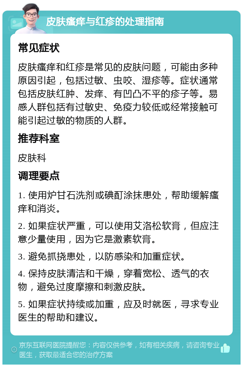 皮肤瘙痒与红疹的处理指南 常见症状 皮肤瘙痒和红疹是常见的皮肤问题，可能由多种原因引起，包括过敏、虫咬、湿疹等。症状通常包括皮肤红肿、发痒、有凹凸不平的疹子等。易感人群包括有过敏史、免疫力较低或经常接触可能引起过敏的物质的人群。 推荐科室 皮肤科 调理要点 1. 使用炉甘石洗剂或碘酊涂抹患处，帮助缓解瘙痒和消炎。 2. 如果症状严重，可以使用艾洛松软膏，但应注意少量使用，因为它是激素软膏。 3. 避免抓挠患处，以防感染和加重症状。 4. 保持皮肤清洁和干燥，穿着宽松、透气的衣物，避免过度摩擦和刺激皮肤。 5. 如果症状持续或加重，应及时就医，寻求专业医生的帮助和建议。