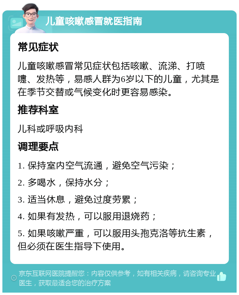 儿童咳嗽感冒就医指南 常见症状 儿童咳嗽感冒常见症状包括咳嗽、流涕、打喷嚏、发热等，易感人群为6岁以下的儿童，尤其是在季节交替或气候变化时更容易感染。 推荐科室 儿科或呼吸内科 调理要点 1. 保持室内空气流通，避免空气污染； 2. 多喝水，保持水分； 3. 适当休息，避免过度劳累； 4. 如果有发热，可以服用退烧药； 5. 如果咳嗽严重，可以服用头孢克洛等抗生素，但必须在医生指导下使用。