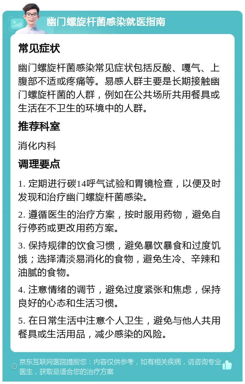 幽门螺旋杆菌感染就医指南 常见症状 幽门螺旋杆菌感染常见症状包括反酸、嘎气、上腹部不适或疼痛等。易感人群主要是长期接触幽门螺旋杆菌的人群，例如在公共场所共用餐具或生活在不卫生的环境中的人群。 推荐科室 消化内科 调理要点 1. 定期进行碳14呼气试验和胃镜检查，以便及时发现和治疗幽门螺旋杆菌感染。 2. 遵循医生的治疗方案，按时服用药物，避免自行停药或更改用药方案。 3. 保持规律的饮食习惯，避免暴饮暴食和过度饥饿；选择清淡易消化的食物，避免生冷、辛辣和油腻的食物。 4. 注意情绪的调节，避免过度紧张和焦虑，保持良好的心态和生活习惯。 5. 在日常生活中注意个人卫生，避免与他人共用餐具或生活用品，减少感染的风险。