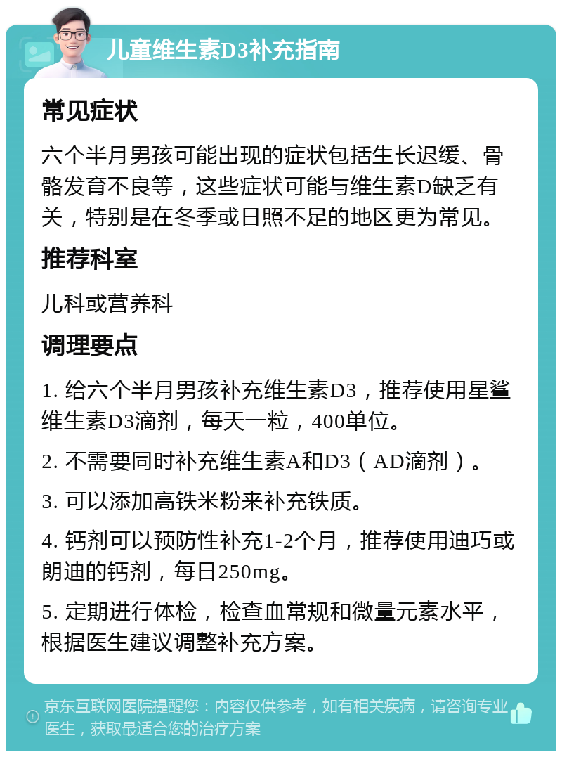 儿童维生素D3补充指南 常见症状 六个半月男孩可能出现的症状包括生长迟缓、骨骼发育不良等，这些症状可能与维生素D缺乏有关，特别是在冬季或日照不足的地区更为常见。 推荐科室 儿科或营养科 调理要点 1. 给六个半月男孩补充维生素D3，推荐使用星鲨维生素D3滴剂，每天一粒，400单位。 2. 不需要同时补充维生素A和D3（AD滴剂）。 3. 可以添加高铁米粉来补充铁质。 4. 钙剂可以预防性补充1-2个月，推荐使用迪巧或朗迪的钙剂，每日250mg。 5. 定期进行体检，检查血常规和微量元素水平，根据医生建议调整补充方案。