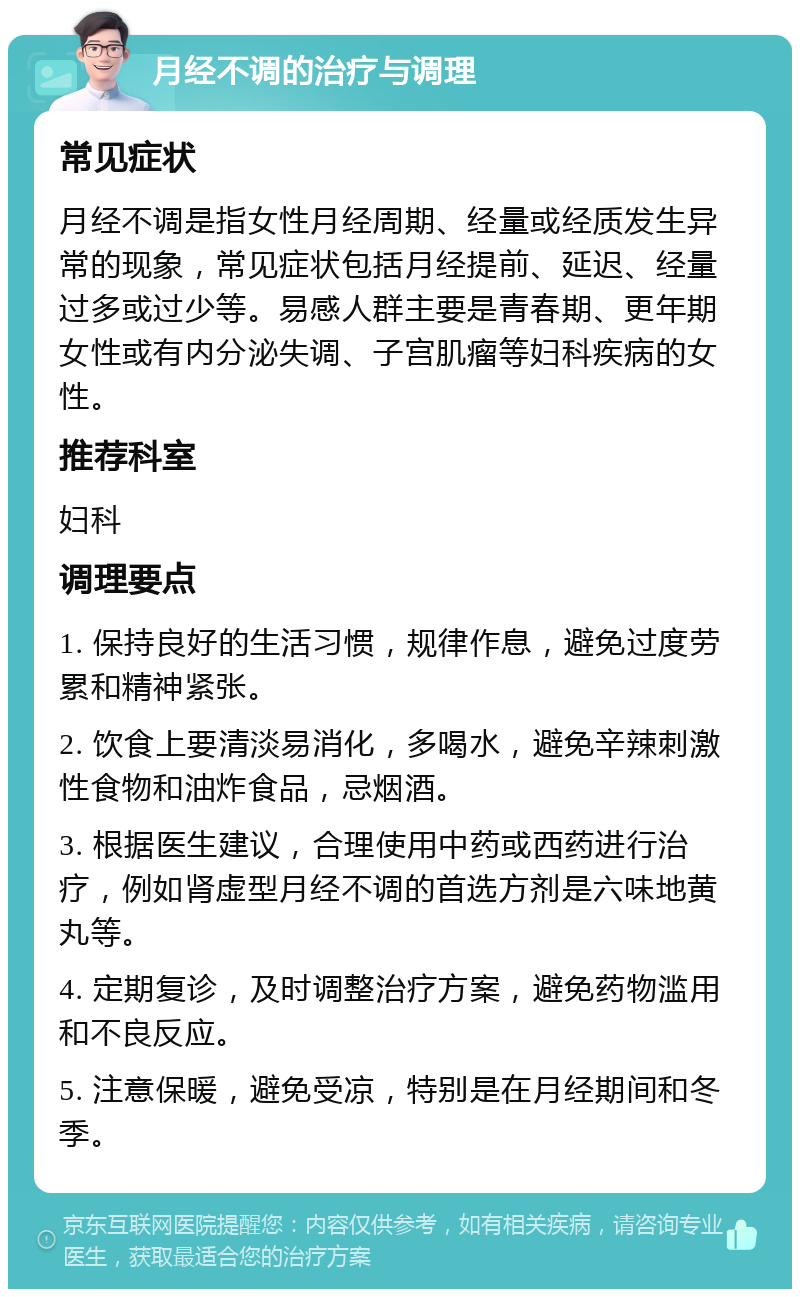 月经不调的治疗与调理 常见症状 月经不调是指女性月经周期、经量或经质发生异常的现象，常见症状包括月经提前、延迟、经量过多或过少等。易感人群主要是青春期、更年期女性或有内分泌失调、子宫肌瘤等妇科疾病的女性。 推荐科室 妇科 调理要点 1. 保持良好的生活习惯，规律作息，避免过度劳累和精神紧张。 2. 饮食上要清淡易消化，多喝水，避免辛辣刺激性食物和油炸食品，忌烟酒。 3. 根据医生建议，合理使用中药或西药进行治疗，例如肾虚型月经不调的首选方剂是六味地黄丸等。 4. 定期复诊，及时调整治疗方案，避免药物滥用和不良反应。 5. 注意保暖，避免受凉，特别是在月经期间和冬季。