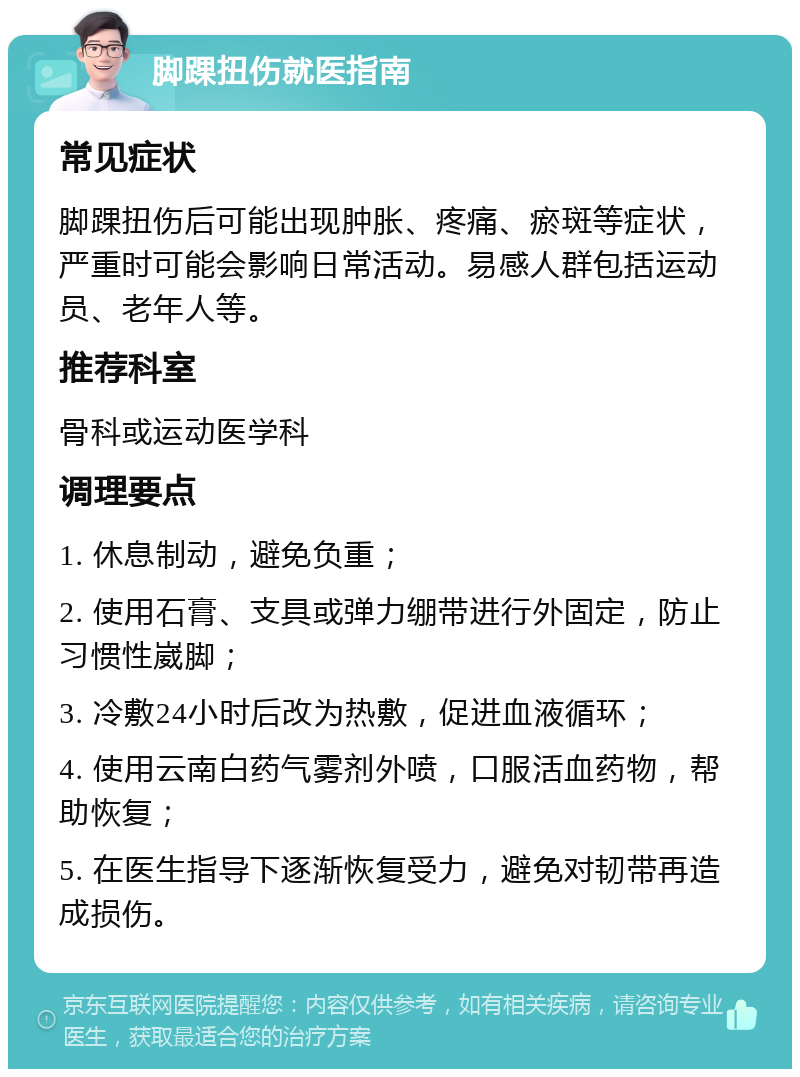 脚踝扭伤就医指南 常见症状 脚踝扭伤后可能出现肿胀、疼痛、瘀斑等症状，严重时可能会影响日常活动。易感人群包括运动员、老年人等。 推荐科室 骨科或运动医学科 调理要点 1. 休息制动，避免负重； 2. 使用石膏、支具或弹力绷带进行外固定，防止习惯性崴脚； 3. 冷敷24小时后改为热敷，促进血液循环； 4. 使用云南白药气雾剂外喷，口服活血药物，帮助恢复； 5. 在医生指导下逐渐恢复受力，避免对韧带再造成损伤。