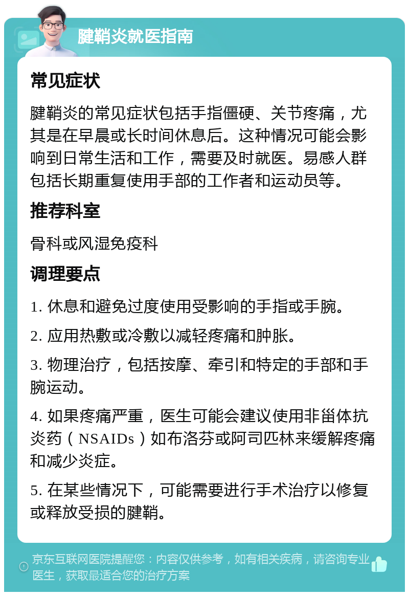 腱鞘炎就医指南 常见症状 腱鞘炎的常见症状包括手指僵硬、关节疼痛，尤其是在早晨或长时间休息后。这种情况可能会影响到日常生活和工作，需要及时就医。易感人群包括长期重复使用手部的工作者和运动员等。 推荐科室 骨科或风湿免疫科 调理要点 1. 休息和避免过度使用受影响的手指或手腕。 2. 应用热敷或冷敷以减轻疼痛和肿胀。 3. 物理治疗，包括按摩、牵引和特定的手部和手腕运动。 4. 如果疼痛严重，医生可能会建议使用非甾体抗炎药（NSAIDs）如布洛芬或阿司匹林来缓解疼痛和减少炎症。 5. 在某些情况下，可能需要进行手术治疗以修复或释放受损的腱鞘。