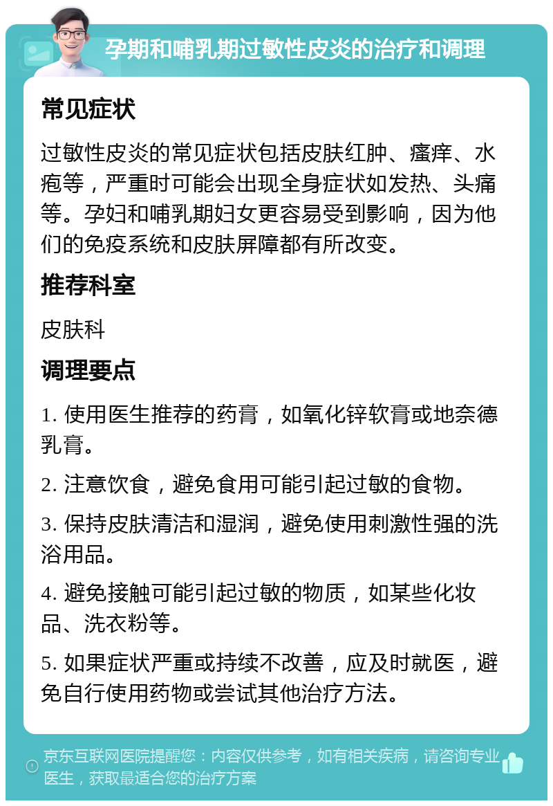 孕期和哺乳期过敏性皮炎的治疗和调理 常见症状 过敏性皮炎的常见症状包括皮肤红肿、瘙痒、水疱等，严重时可能会出现全身症状如发热、头痛等。孕妇和哺乳期妇女更容易受到影响，因为他们的免疫系统和皮肤屏障都有所改变。 推荐科室 皮肤科 调理要点 1. 使用医生推荐的药膏，如氧化锌软膏或地奈德乳膏。 2. 注意饮食，避免食用可能引起过敏的食物。 3. 保持皮肤清洁和湿润，避免使用刺激性强的洗浴用品。 4. 避免接触可能引起过敏的物质，如某些化妆品、洗衣粉等。 5. 如果症状严重或持续不改善，应及时就医，避免自行使用药物或尝试其他治疗方法。