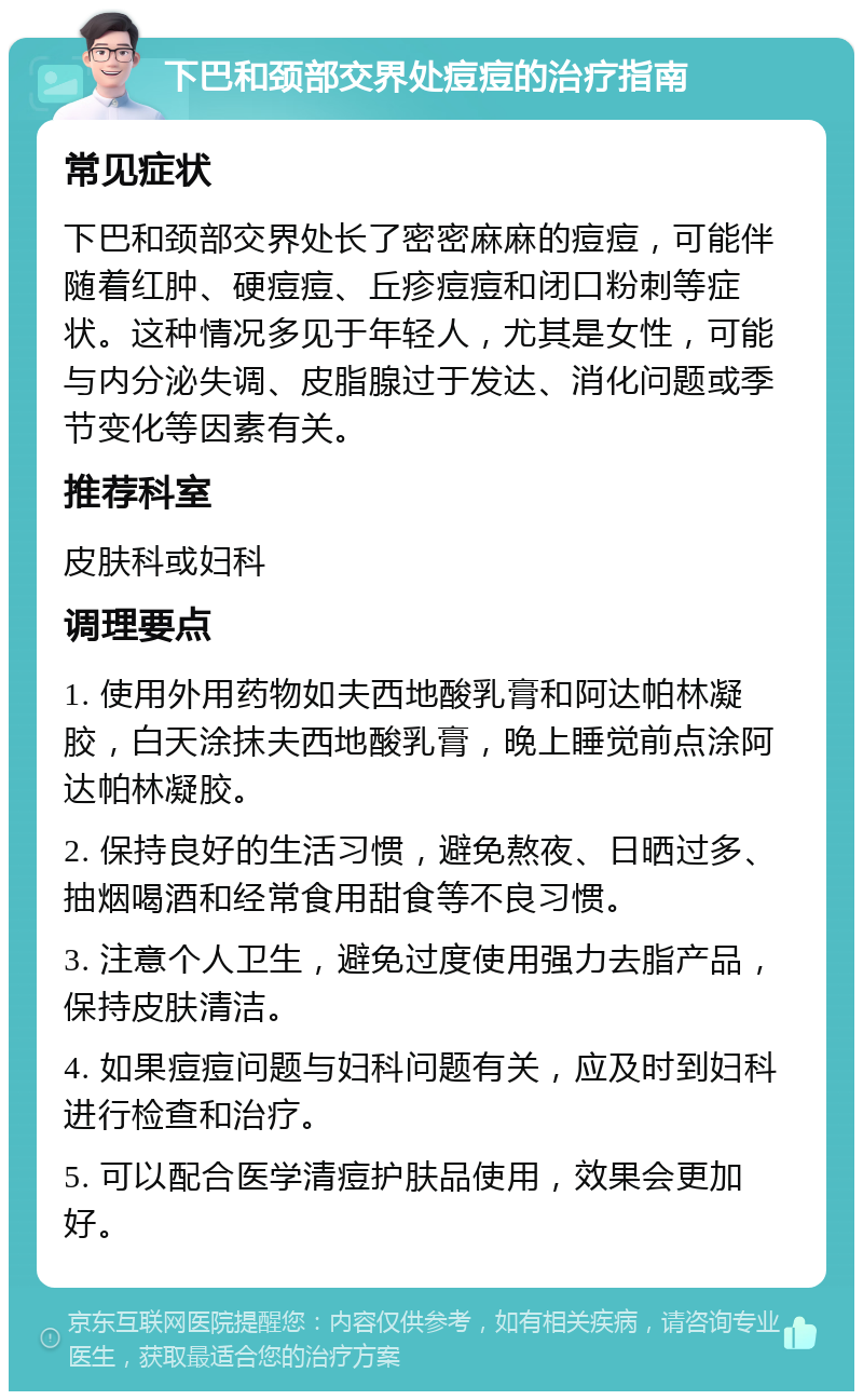 下巴和颈部交界处痘痘的治疗指南 常见症状 下巴和颈部交界处长了密密麻麻的痘痘，可能伴随着红肿、硬痘痘、丘疹痘痘和闭口粉刺等症状。这种情况多见于年轻人，尤其是女性，可能与内分泌失调、皮脂腺过于发达、消化问题或季节变化等因素有关。 推荐科室 皮肤科或妇科 调理要点 1. 使用外用药物如夫西地酸乳膏和阿达帕林凝胶，白天涂抹夫西地酸乳膏，晚上睡觉前点涂阿达帕林凝胶。 2. 保持良好的生活习惯，避免熬夜、日晒过多、抽烟喝酒和经常食用甜食等不良习惯。 3. 注意个人卫生，避免过度使用强力去脂产品，保持皮肤清洁。 4. 如果痘痘问题与妇科问题有关，应及时到妇科进行检查和治疗。 5. 可以配合医学清痘护肤品使用，效果会更加好。