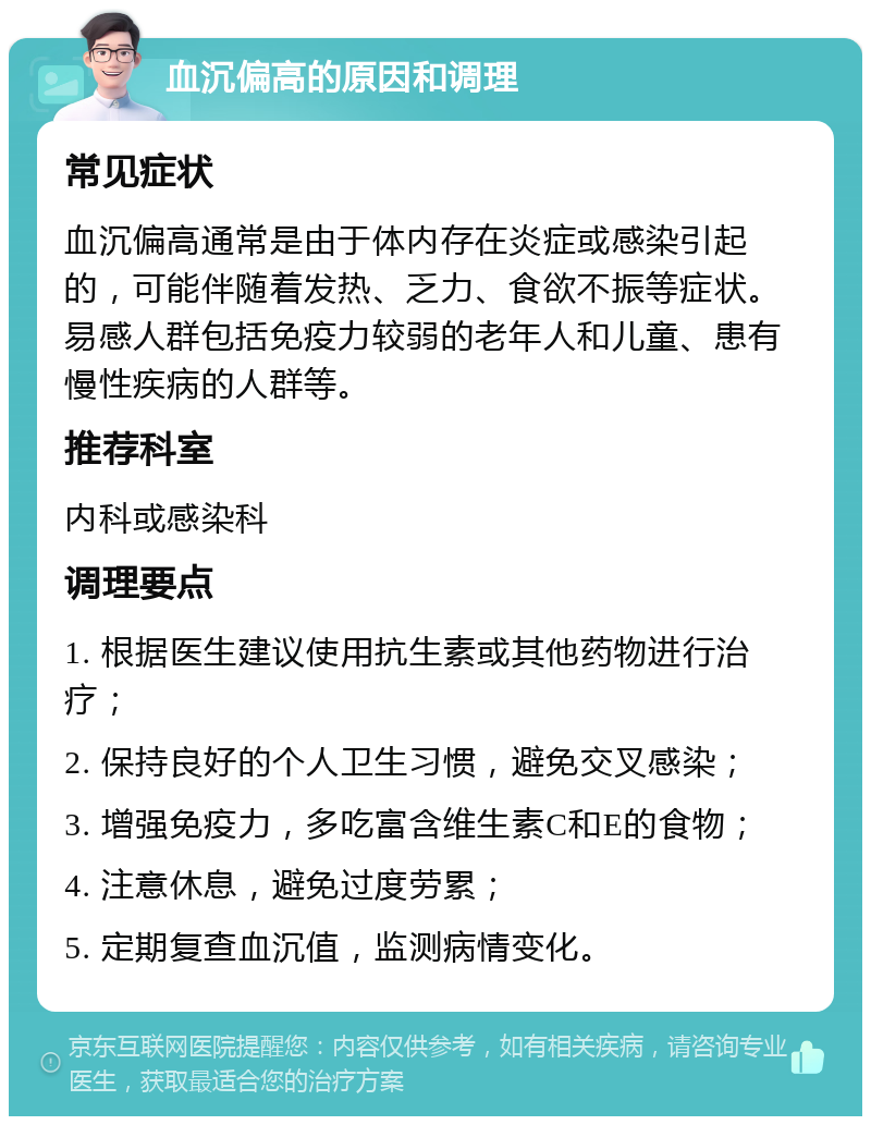 血沉偏高的原因和调理 常见症状 血沉偏高通常是由于体内存在炎症或感染引起的，可能伴随着发热、乏力、食欲不振等症状。易感人群包括免疫力较弱的老年人和儿童、患有慢性疾病的人群等。 推荐科室 内科或感染科 调理要点 1. 根据医生建议使用抗生素或其他药物进行治疗； 2. 保持良好的个人卫生习惯，避免交叉感染； 3. 增强免疫力，多吃富含维生素C和E的食物； 4. 注意休息，避免过度劳累； 5. 定期复查血沉值，监测病情变化。