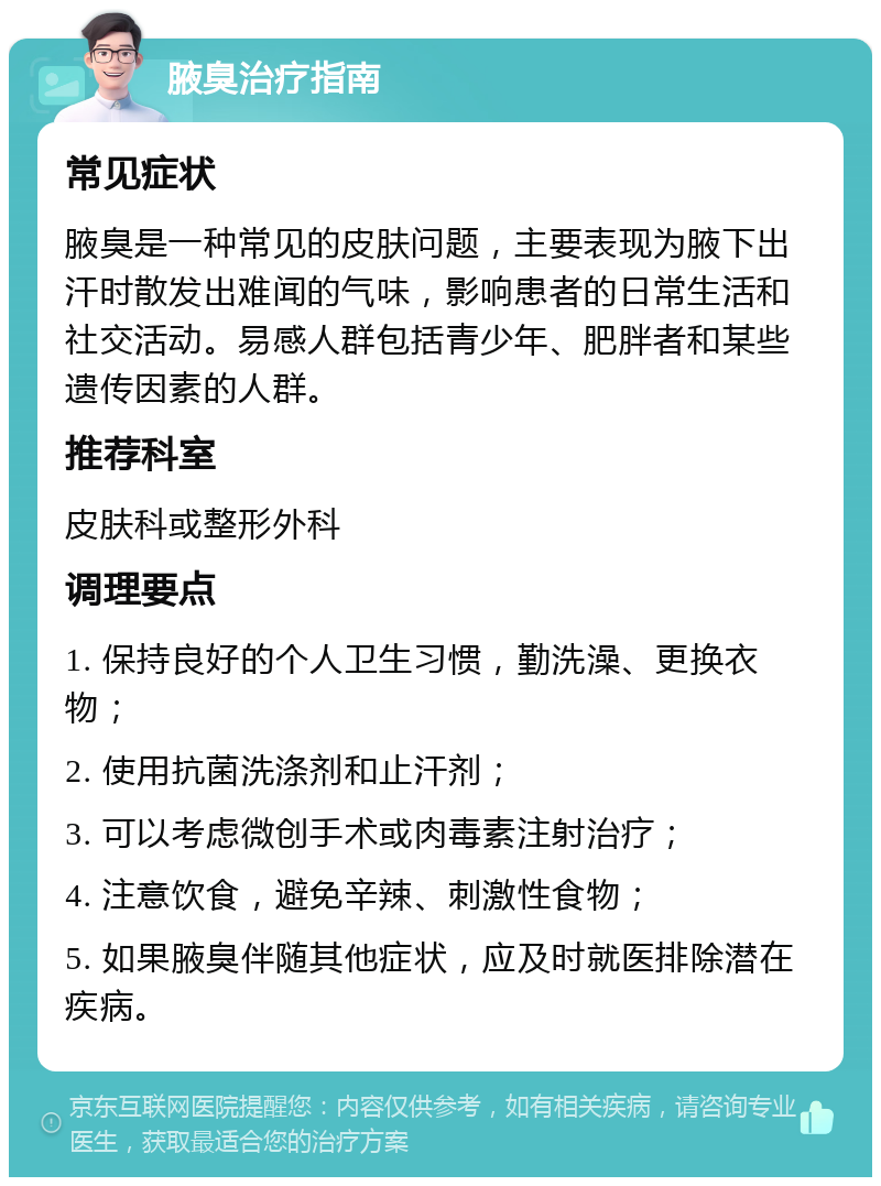 腋臭治疗指南 常见症状 腋臭是一种常见的皮肤问题，主要表现为腋下出汗时散发出难闻的气味，影响患者的日常生活和社交活动。易感人群包括青少年、肥胖者和某些遗传因素的人群。 推荐科室 皮肤科或整形外科 调理要点 1. 保持良好的个人卫生习惯，勤洗澡、更换衣物； 2. 使用抗菌洗涤剂和止汗剂； 3. 可以考虑微创手术或肉毒素注射治疗； 4. 注意饮食，避免辛辣、刺激性食物； 5. 如果腋臭伴随其他症状，应及时就医排除潜在疾病。