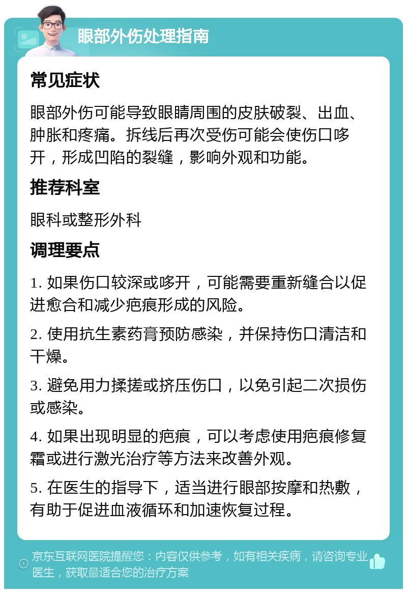 眼部外伤处理指南 常见症状 眼部外伤可能导致眼睛周围的皮肤破裂、出血、肿胀和疼痛。拆线后再次受伤可能会使伤口哆开，形成凹陷的裂缝，影响外观和功能。 推荐科室 眼科或整形外科 调理要点 1. 如果伤口较深或哆开，可能需要重新缝合以促进愈合和减少疤痕形成的风险。 2. 使用抗生素药膏预防感染，并保持伤口清洁和干燥。 3. 避免用力揉搓或挤压伤口，以免引起二次损伤或感染。 4. 如果出现明显的疤痕，可以考虑使用疤痕修复霜或进行激光治疗等方法来改善外观。 5. 在医生的指导下，适当进行眼部按摩和热敷，有助于促进血液循环和加速恢复过程。