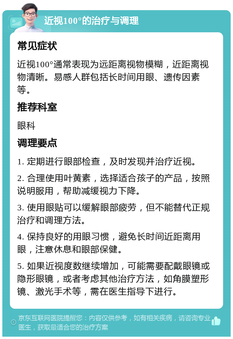 近视100°的治疗与调理 常见症状 近视100°通常表现为远距离视物模糊，近距离视物清晰。易感人群包括长时间用眼、遗传因素等。 推荐科室 眼科 调理要点 1. 定期进行眼部检查，及时发现并治疗近视。 2. 合理使用叶黄素，选择适合孩子的产品，按照说明服用，帮助减缓视力下降。 3. 使用眼贴可以缓解眼部疲劳，但不能替代正规治疗和调理方法。 4. 保持良好的用眼习惯，避免长时间近距离用眼，注意休息和眼部保健。 5. 如果近视度数继续增加，可能需要配戴眼镜或隐形眼镜，或者考虑其他治疗方法，如角膜塑形镜、激光手术等，需在医生指导下进行。