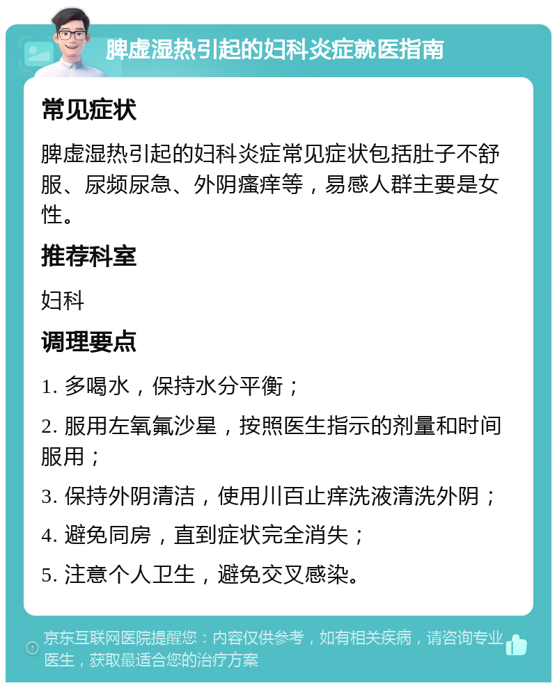 脾虚湿热引起的妇科炎症就医指南 常见症状 脾虚湿热引起的妇科炎症常见症状包括肚子不舒服、尿频尿急、外阴瘙痒等，易感人群主要是女性。 推荐科室 妇科 调理要点 1. 多喝水，保持水分平衡； 2. 服用左氧氟沙星，按照医生指示的剂量和时间服用； 3. 保持外阴清洁，使用川百止痒洗液清洗外阴； 4. 避免同房，直到症状完全消失； 5. 注意个人卫生，避免交叉感染。