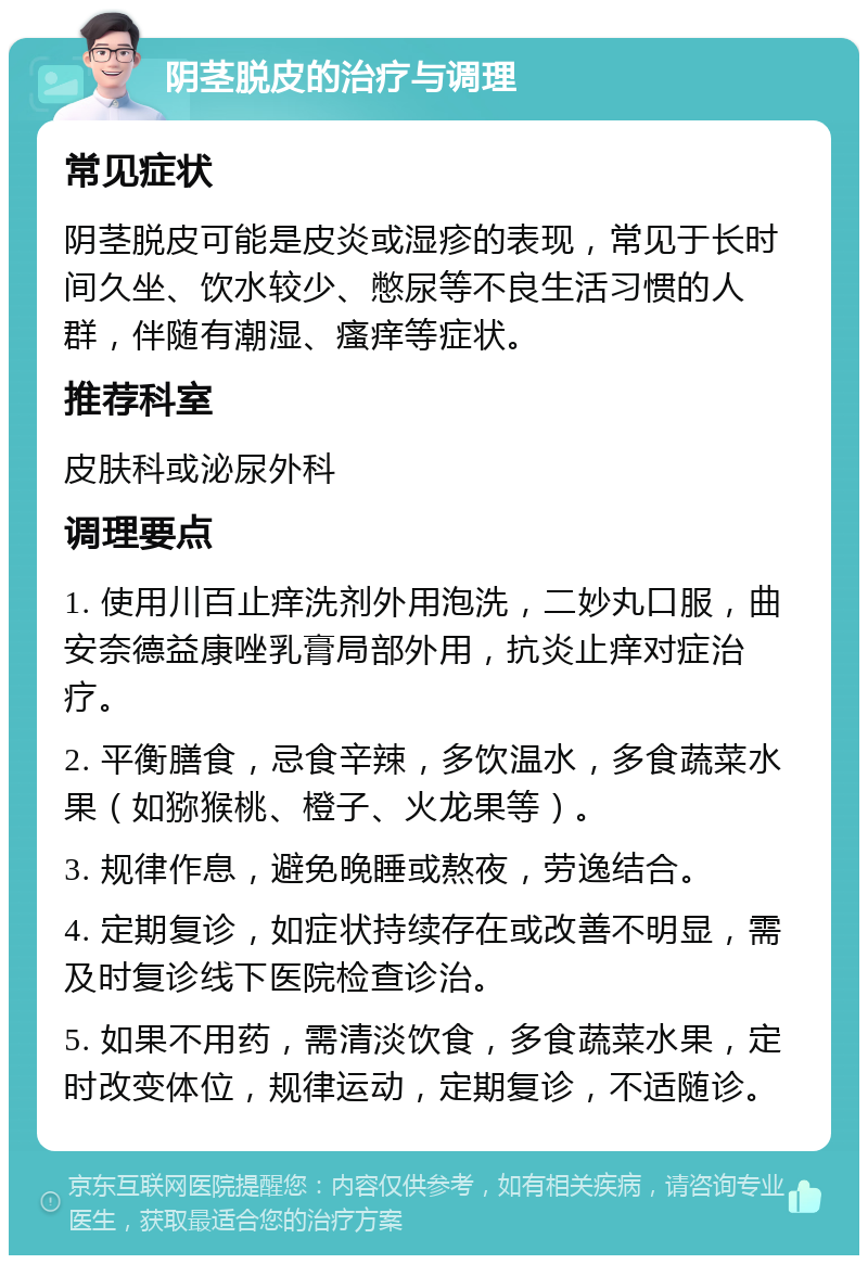 阴茎脱皮的治疗与调理 常见症状 阴茎脱皮可能是皮炎或湿疹的表现，常见于长时间久坐、饮水较少、憋尿等不良生活习惯的人群，伴随有潮湿、瘙痒等症状。 推荐科室 皮肤科或泌尿外科 调理要点 1. 使用川百止痒洗剂外用泡洗，二妙丸口服，曲安奈德益康唑乳膏局部外用，抗炎止痒对症治疗。 2. 平衡膳食，忌食辛辣，多饮温水，多食蔬菜水果（如猕猴桃、橙子、火龙果等）。 3. 规律作息，避免晚睡或熬夜，劳逸结合。 4. 定期复诊，如症状持续存在或改善不明显，需及时复诊线下医院检查诊治。 5. 如果不用药，需清淡饮食，多食蔬菜水果，定时改变体位，规律运动，定期复诊，不适随诊。