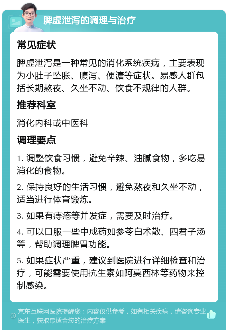 脾虚泄泻的调理与治疗 常见症状 脾虚泄泻是一种常见的消化系统疾病，主要表现为小肚子坠胀、腹泻、便溏等症状。易感人群包括长期熬夜、久坐不动、饮食不规律的人群。 推荐科室 消化内科或中医科 调理要点 1. 调整饮食习惯，避免辛辣、油腻食物，多吃易消化的食物。 2. 保持良好的生活习惯，避免熬夜和久坐不动，适当进行体育锻炼。 3. 如果有痔疮等并发症，需要及时治疗。 4. 可以口服一些中成药如参苓白术散、四君子汤等，帮助调理脾胃功能。 5. 如果症状严重，建议到医院进行详细检查和治疗，可能需要使用抗生素如阿莫西林等药物来控制感染。