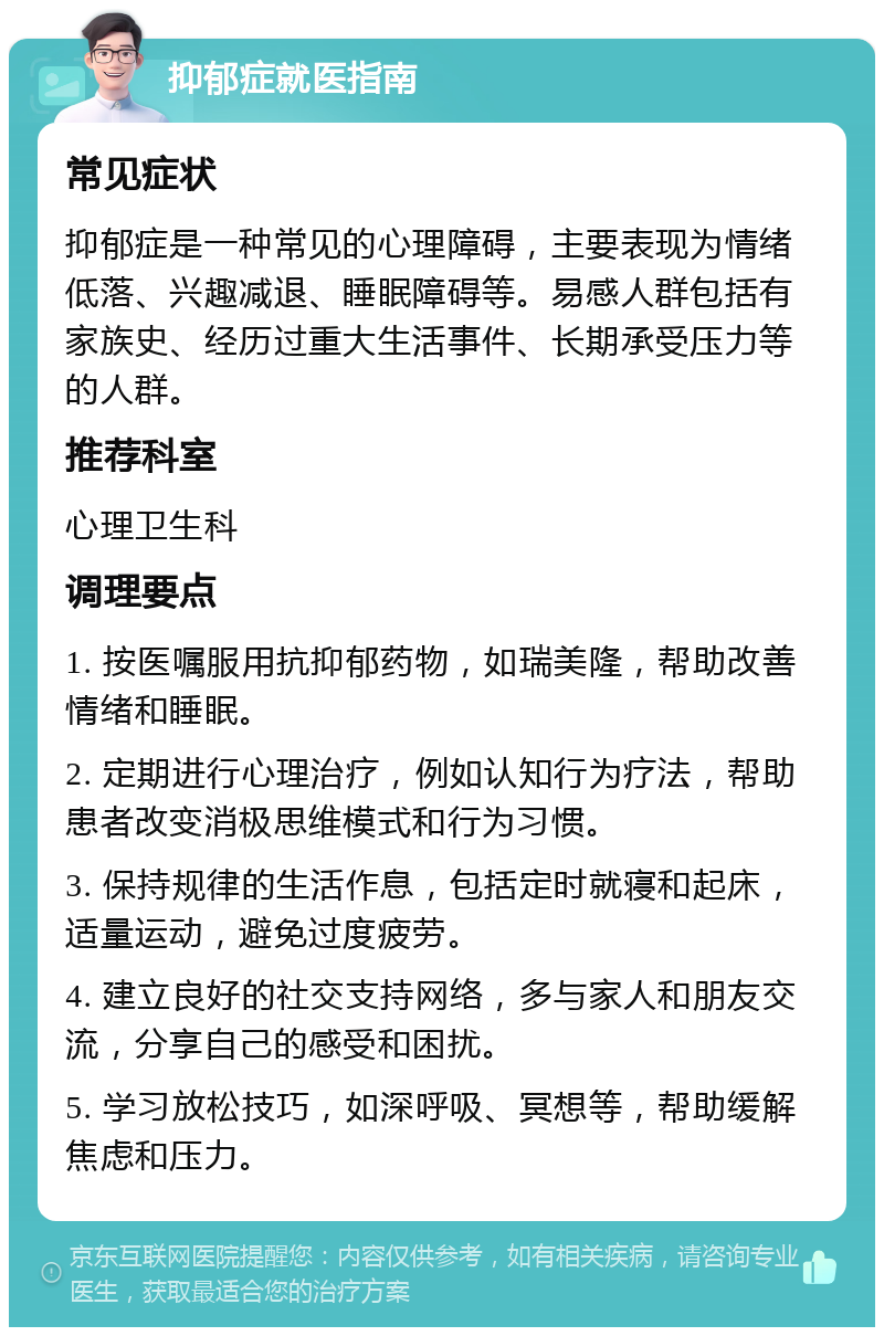 抑郁症就医指南 常见症状 抑郁症是一种常见的心理障碍，主要表现为情绪低落、兴趣减退、睡眠障碍等。易感人群包括有家族史、经历过重大生活事件、长期承受压力等的人群。 推荐科室 心理卫生科 调理要点 1. 按医嘱服用抗抑郁药物，如瑞美隆，帮助改善情绪和睡眠。 2. 定期进行心理治疗，例如认知行为疗法，帮助患者改变消极思维模式和行为习惯。 3. 保持规律的生活作息，包括定时就寝和起床，适量运动，避免过度疲劳。 4. 建立良好的社交支持网络，多与家人和朋友交流，分享自己的感受和困扰。 5. 学习放松技巧，如深呼吸、冥想等，帮助缓解焦虑和压力。