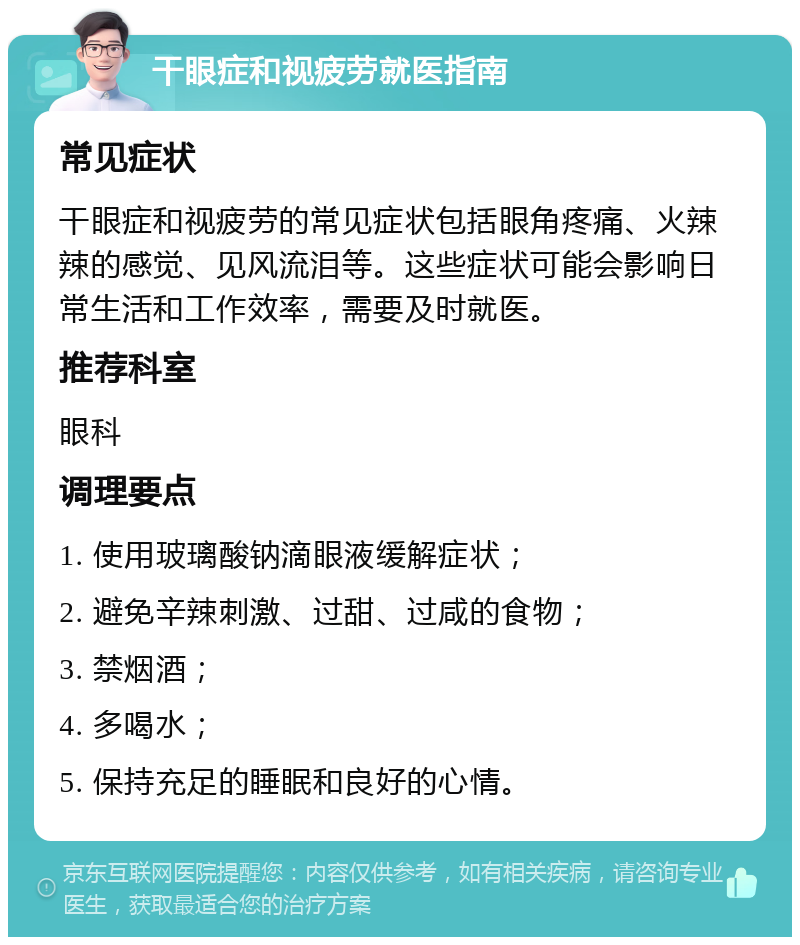 干眼症和视疲劳就医指南 常见症状 干眼症和视疲劳的常见症状包括眼角疼痛、火辣辣的感觉、见风流泪等。这些症状可能会影响日常生活和工作效率，需要及时就医。 推荐科室 眼科 调理要点 1. 使用玻璃酸钠滴眼液缓解症状； 2. 避免辛辣刺激、过甜、过咸的食物； 3. 禁烟酒； 4. 多喝水； 5. 保持充足的睡眠和良好的心情。