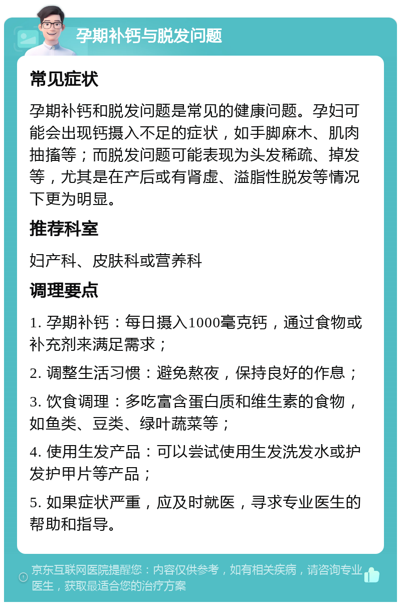 孕期补钙与脱发问题 常见症状 孕期补钙和脱发问题是常见的健康问题。孕妇可能会出现钙摄入不足的症状，如手脚麻木、肌肉抽搐等；而脱发问题可能表现为头发稀疏、掉发等，尤其是在产后或有肾虚、溢脂性脱发等情况下更为明显。 推荐科室 妇产科、皮肤科或营养科 调理要点 1. 孕期补钙：每日摄入1000毫克钙，通过食物或补充剂来满足需求； 2. 调整生活习惯：避免熬夜，保持良好的作息； 3. 饮食调理：多吃富含蛋白质和维生素的食物，如鱼类、豆类、绿叶蔬菜等； 4. 使用生发产品：可以尝试使用生发洗发水或护发护甲片等产品； 5. 如果症状严重，应及时就医，寻求专业医生的帮助和指导。