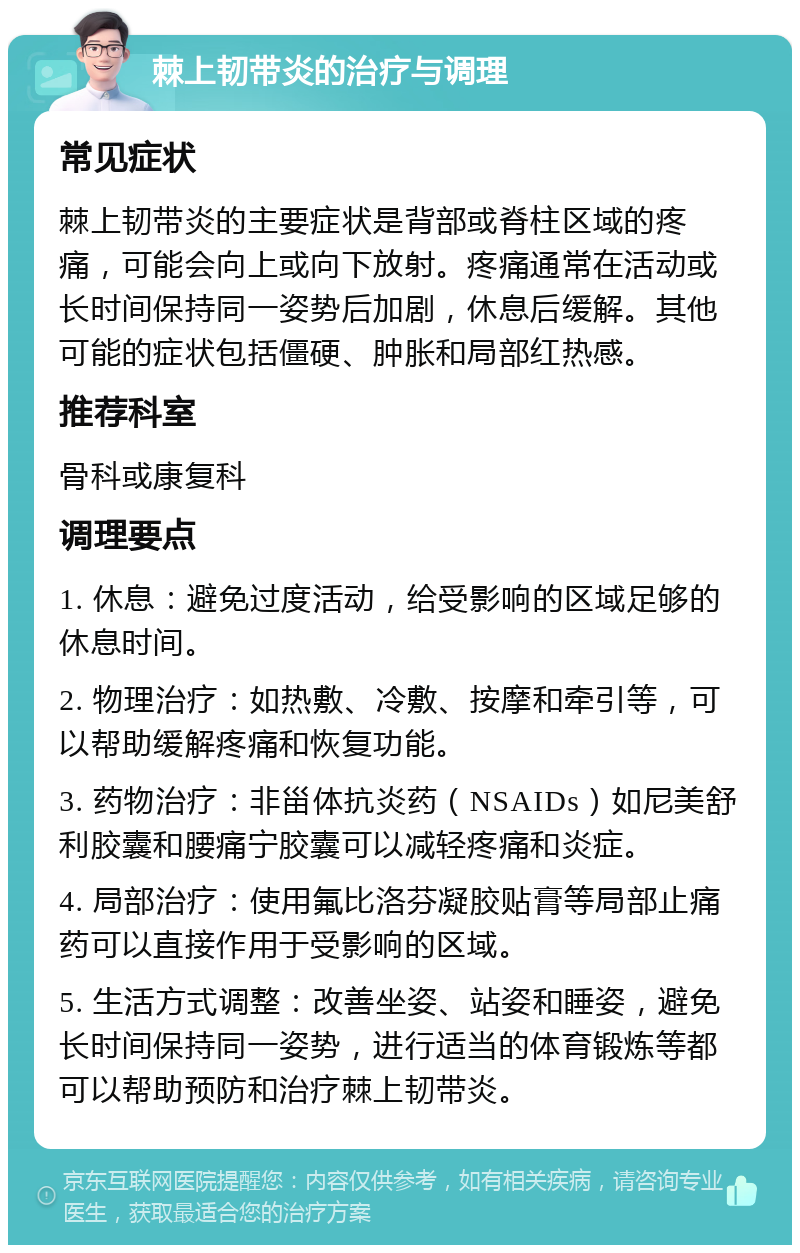 棘上韧带炎的治疗与调理 常见症状 棘上韧带炎的主要症状是背部或脊柱区域的疼痛，可能会向上或向下放射。疼痛通常在活动或长时间保持同一姿势后加剧，休息后缓解。其他可能的症状包括僵硬、肿胀和局部红热感。 推荐科室 骨科或康复科 调理要点 1. 休息：避免过度活动，给受影响的区域足够的休息时间。 2. 物理治疗：如热敷、冷敷、按摩和牵引等，可以帮助缓解疼痛和恢复功能。 3. 药物治疗：非甾体抗炎药（NSAIDs）如尼美舒利胶囊和腰痛宁胶囊可以减轻疼痛和炎症。 4. 局部治疗：使用氟比洛芬凝胶贴膏等局部止痛药可以直接作用于受影响的区域。 5. 生活方式调整：改善坐姿、站姿和睡姿，避免长时间保持同一姿势，进行适当的体育锻炼等都可以帮助预防和治疗棘上韧带炎。