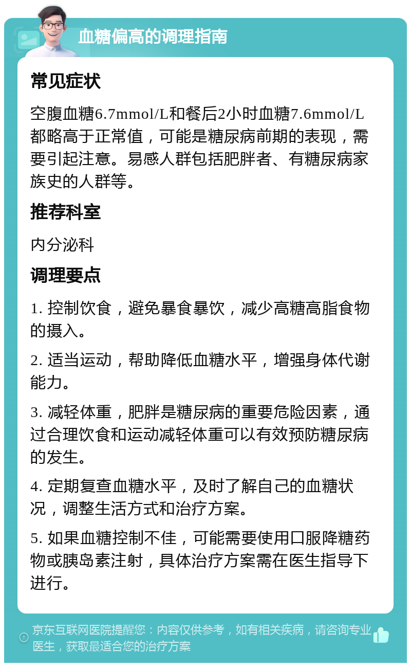 血糖偏高的调理指南 常见症状 空腹血糖6.7mmol/L和餐后2小时血糖7.6mmol/L都略高于正常值，可能是糖尿病前期的表现，需要引起注意。易感人群包括肥胖者、有糖尿病家族史的人群等。 推荐科室 内分泌科 调理要点 1. 控制饮食，避免暴食暴饮，减少高糖高脂食物的摄入。 2. 适当运动，帮助降低血糖水平，增强身体代谢能力。 3. 减轻体重，肥胖是糖尿病的重要危险因素，通过合理饮食和运动减轻体重可以有效预防糖尿病的发生。 4. 定期复查血糖水平，及时了解自己的血糖状况，调整生活方式和治疗方案。 5. 如果血糖控制不佳，可能需要使用口服降糖药物或胰岛素注射，具体治疗方案需在医生指导下进行。