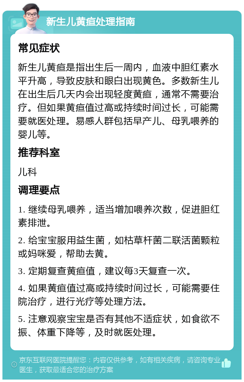 新生儿黄疸处理指南 常见症状 新生儿黄疸是指出生后一周内，血液中胆红素水平升高，导致皮肤和眼白出现黄色。多数新生儿在出生后几天内会出现轻度黄疸，通常不需要治疗。但如果黄疸值过高或持续时间过长，可能需要就医处理。易感人群包括早产儿、母乳喂养的婴儿等。 推荐科室 儿科 调理要点 1. 继续母乳喂养，适当增加喂养次数，促进胆红素排泄。 2. 给宝宝服用益生菌，如枯草杆菌二联活菌颗粒或妈咪爱，帮助去黄。 3. 定期复查黄疸值，建议每3天复查一次。 4. 如果黄疸值过高或持续时间过长，可能需要住院治疗，进行光疗等处理方法。 5. 注意观察宝宝是否有其他不适症状，如食欲不振、体重下降等，及时就医处理。