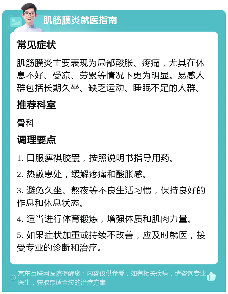 肌筋膜炎就医指南 常见症状 肌筋膜炎主要表现为局部酸胀、疼痛，尤其在休息不好、受凉、劳累等情况下更为明显。易感人群包括长期久坐、缺乏运动、睡眠不足的人群。 推荐科室 骨科 调理要点 1. 口服痹祺胶囊，按照说明书指导用药。 2. 热敷患处，缓解疼痛和酸胀感。 3. 避免久坐、熬夜等不良生活习惯，保持良好的作息和休息状态。 4. 适当进行体育锻炼，增强体质和肌肉力量。 5. 如果症状加重或持续不改善，应及时就医，接受专业的诊断和治疗。