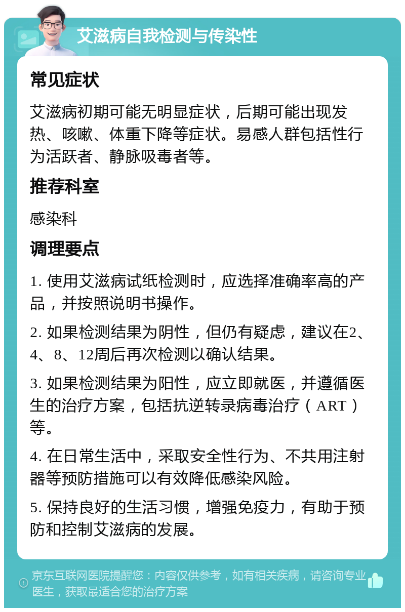 艾滋病自我检测与传染性 常见症状 艾滋病初期可能无明显症状，后期可能出现发热、咳嗽、体重下降等症状。易感人群包括性行为活跃者、静脉吸毒者等。 推荐科室 感染科 调理要点 1. 使用艾滋病试纸检测时，应选择准确率高的产品，并按照说明书操作。 2. 如果检测结果为阴性，但仍有疑虑，建议在2、4、8、12周后再次检测以确认结果。 3. 如果检测结果为阳性，应立即就医，并遵循医生的治疗方案，包括抗逆转录病毒治疗（ART）等。 4. 在日常生活中，采取安全性行为、不共用注射器等预防措施可以有效降低感染风险。 5. 保持良好的生活习惯，增强免疫力，有助于预防和控制艾滋病的发展。