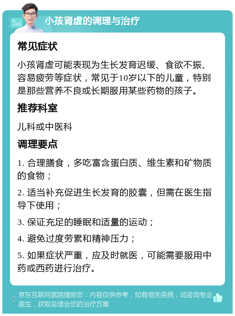 小孩肾虚的调理与治疗 常见症状 小孩肾虚可能表现为生长发育迟缓、食欲不振、容易疲劳等症状，常见于10岁以下的儿童，特别是那些营养不良或长期服用某些药物的孩子。 推荐科室 儿科或中医科 调理要点 1. 合理膳食，多吃富含蛋白质、维生素和矿物质的食物； 2. 适当补充促进生长发育的胶囊，但需在医生指导下使用； 3. 保证充足的睡眠和适量的运动； 4. 避免过度劳累和精神压力； 5. 如果症状严重，应及时就医，可能需要服用中药或西药进行治疗。