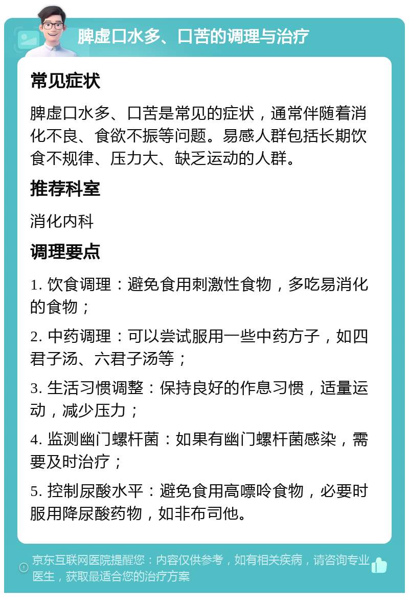 脾虚口水多、口苦的调理与治疗 常见症状 脾虚口水多、口苦是常见的症状，通常伴随着消化不良、食欲不振等问题。易感人群包括长期饮食不规律、压力大、缺乏运动的人群。 推荐科室 消化内科 调理要点 1. 饮食调理：避免食用刺激性食物，多吃易消化的食物； 2. 中药调理：可以尝试服用一些中药方子，如四君子汤、六君子汤等； 3. 生活习惯调整：保持良好的作息习惯，适量运动，减少压力； 4. 监测幽门螺杆菌：如果有幽门螺杆菌感染，需要及时治疗； 5. 控制尿酸水平：避免食用高嘌呤食物，必要时服用降尿酸药物，如非布司他。