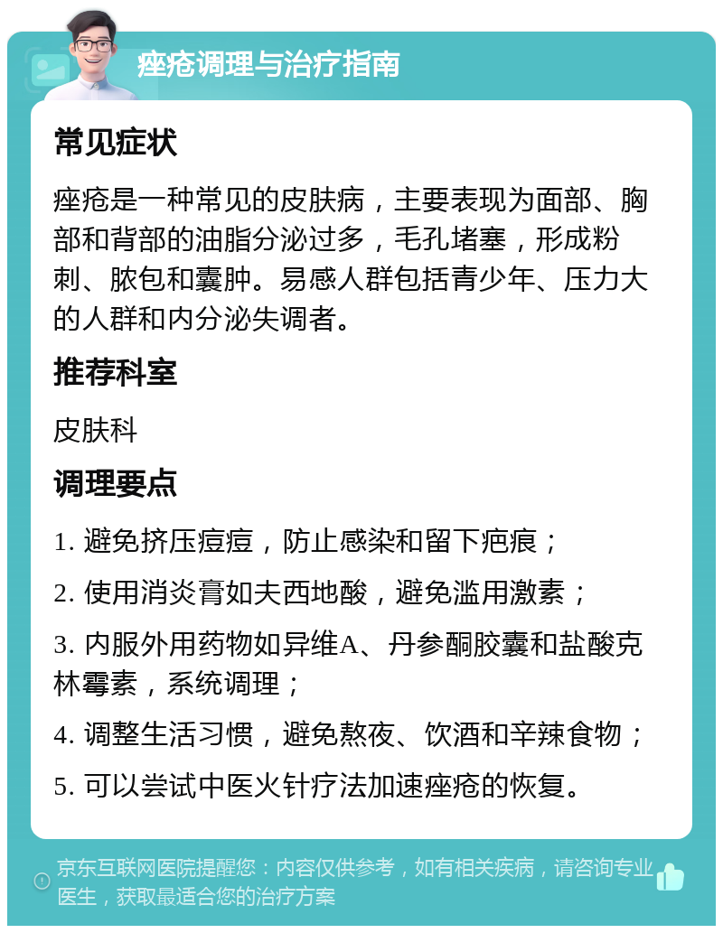 痤疮调理与治疗指南 常见症状 痤疮是一种常见的皮肤病，主要表现为面部、胸部和背部的油脂分泌过多，毛孔堵塞，形成粉刺、脓包和囊肿。易感人群包括青少年、压力大的人群和内分泌失调者。 推荐科室 皮肤科 调理要点 1. 避免挤压痘痘，防止感染和留下疤痕； 2. 使用消炎膏如夫西地酸，避免滥用激素； 3. 内服外用药物如异维A、丹参酮胶囊和盐酸克林霉素，系统调理； 4. 调整生活习惯，避免熬夜、饮酒和辛辣食物； 5. 可以尝试中医火针疗法加速痤疮的恢复。