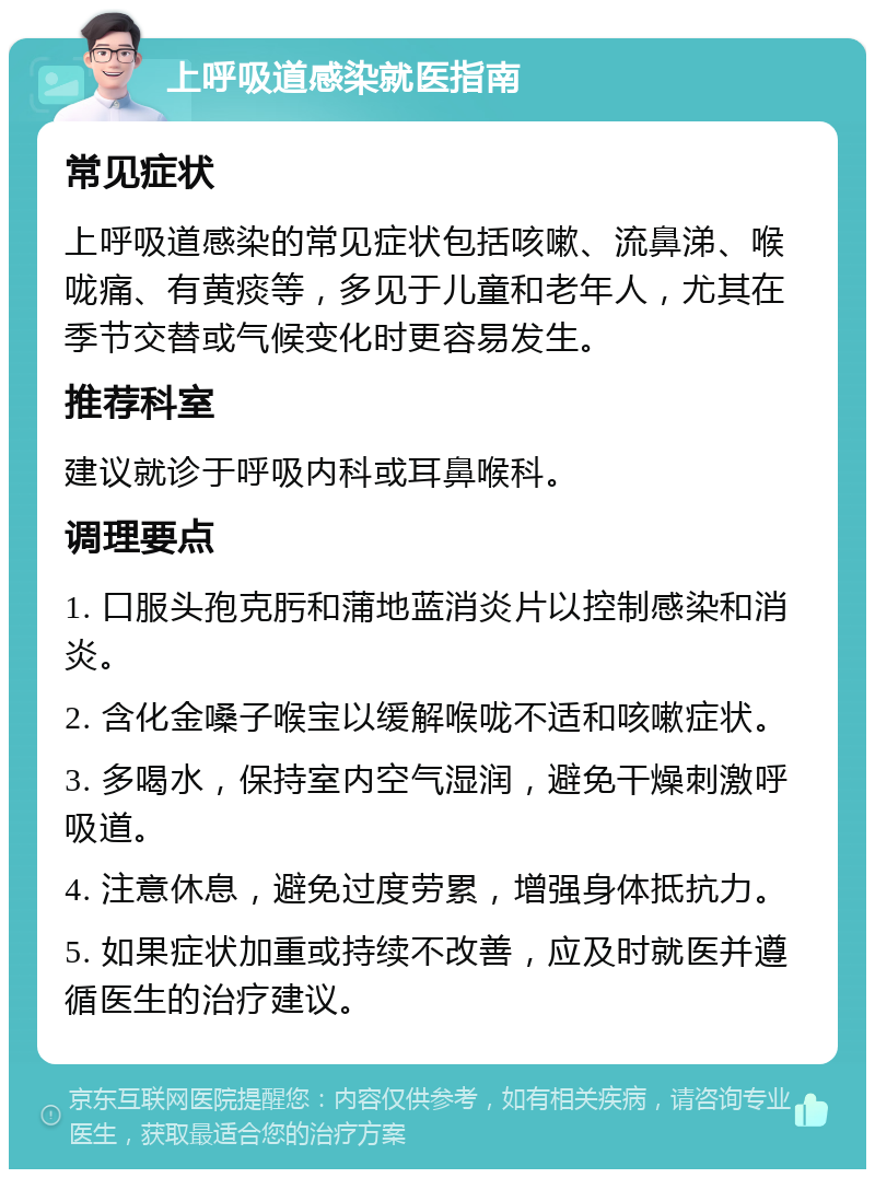 上呼吸道感染就医指南 常见症状 上呼吸道感染的常见症状包括咳嗽、流鼻涕、喉咙痛、有黄痰等，多见于儿童和老年人，尤其在季节交替或气候变化时更容易发生。 推荐科室 建议就诊于呼吸内科或耳鼻喉科。 调理要点 1. 口服头孢克肟和蒲地蓝消炎片以控制感染和消炎。 2. 含化金嗓子喉宝以缓解喉咙不适和咳嗽症状。 3. 多喝水，保持室内空气湿润，避免干燥刺激呼吸道。 4. 注意休息，避免过度劳累，增强身体抵抗力。 5. 如果症状加重或持续不改善，应及时就医并遵循医生的治疗建议。