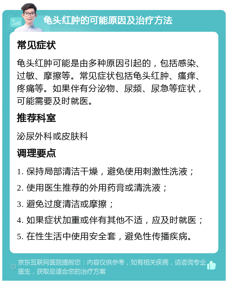 龟头红肿的可能原因及治疗方法 常见症状 龟头红肿可能是由多种原因引起的，包括感染、过敏、摩擦等。常见症状包括龟头红肿、瘙痒、疼痛等。如果伴有分泌物、尿频、尿急等症状，可能需要及时就医。 推荐科室 泌尿外科或皮肤科 调理要点 1. 保持局部清洁干燥，避免使用刺激性洗液； 2. 使用医生推荐的外用药膏或清洗液； 3. 避免过度清洁或摩擦； 4. 如果症状加重或伴有其他不适，应及时就医； 5. 在性生活中使用安全套，避免性传播疾病。