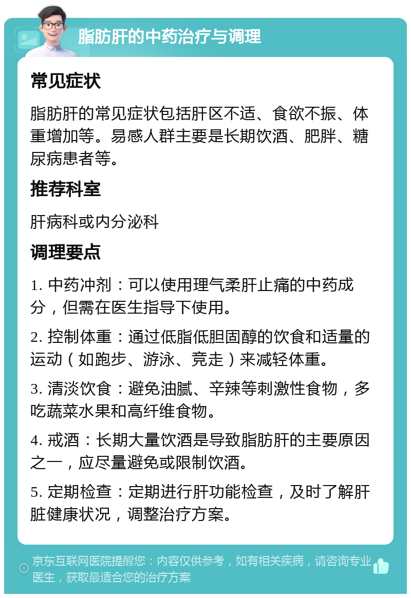 脂肪肝的中药治疗与调理 常见症状 脂肪肝的常见症状包括肝区不适、食欲不振、体重增加等。易感人群主要是长期饮酒、肥胖、糖尿病患者等。 推荐科室 肝病科或内分泌科 调理要点 1. 中药冲剂：可以使用理气柔肝止痛的中药成分，但需在医生指导下使用。 2. 控制体重：通过低脂低胆固醇的饮食和适量的运动（如跑步、游泳、竞走）来减轻体重。 3. 清淡饮食：避免油腻、辛辣等刺激性食物，多吃蔬菜水果和高纤维食物。 4. 戒酒：长期大量饮酒是导致脂肪肝的主要原因之一，应尽量避免或限制饮酒。 5. 定期检查：定期进行肝功能检查，及时了解肝脏健康状况，调整治疗方案。