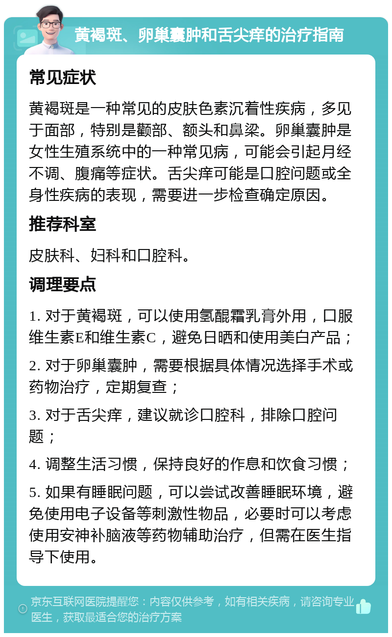 黄褐斑、卵巢囊肿和舌尖痒的治疗指南 常见症状 黄褐斑是一种常见的皮肤色素沉着性疾病，多见于面部，特别是颧部、额头和鼻梁。卵巢囊肿是女性生殖系统中的一种常见病，可能会引起月经不调、腹痛等症状。舌尖痒可能是口腔问题或全身性疾病的表现，需要进一步检查确定原因。 推荐科室 皮肤科、妇科和口腔科。 调理要点 1. 对于黄褐斑，可以使用氢醌霜乳膏外用，口服维生素E和维生素C，避免日晒和使用美白产品； 2. 对于卵巢囊肿，需要根据具体情况选择手术或药物治疗，定期复查； 3. 对于舌尖痒，建议就诊口腔科，排除口腔问题； 4. 调整生活习惯，保持良好的作息和饮食习惯； 5. 如果有睡眠问题，可以尝试改善睡眠环境，避免使用电子设备等刺激性物品，必要时可以考虑使用安神补脑液等药物辅助治疗，但需在医生指导下使用。