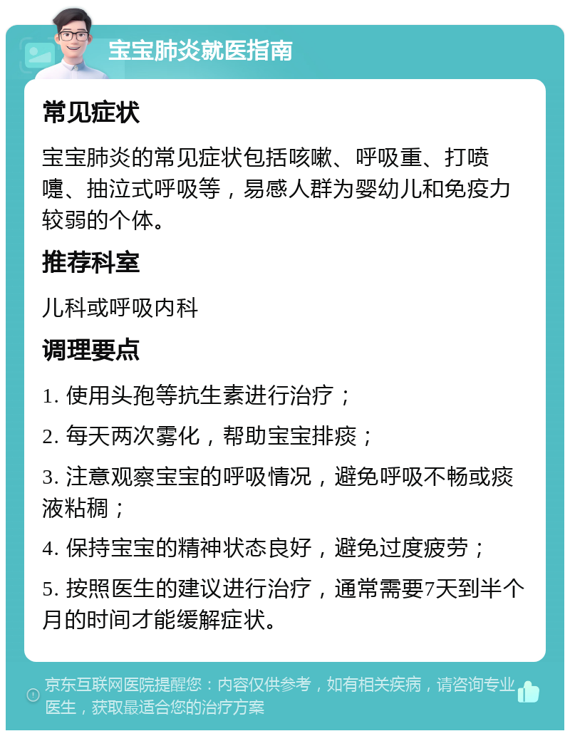 宝宝肺炎就医指南 常见症状 宝宝肺炎的常见症状包括咳嗽、呼吸重、打喷嚏、抽泣式呼吸等，易感人群为婴幼儿和免疫力较弱的个体。 推荐科室 儿科或呼吸内科 调理要点 1. 使用头孢等抗生素进行治疗； 2. 每天两次雾化，帮助宝宝排痰； 3. 注意观察宝宝的呼吸情况，避免呼吸不畅或痰液粘稠； 4. 保持宝宝的精神状态良好，避免过度疲劳； 5. 按照医生的建议进行治疗，通常需要7天到半个月的时间才能缓解症状。