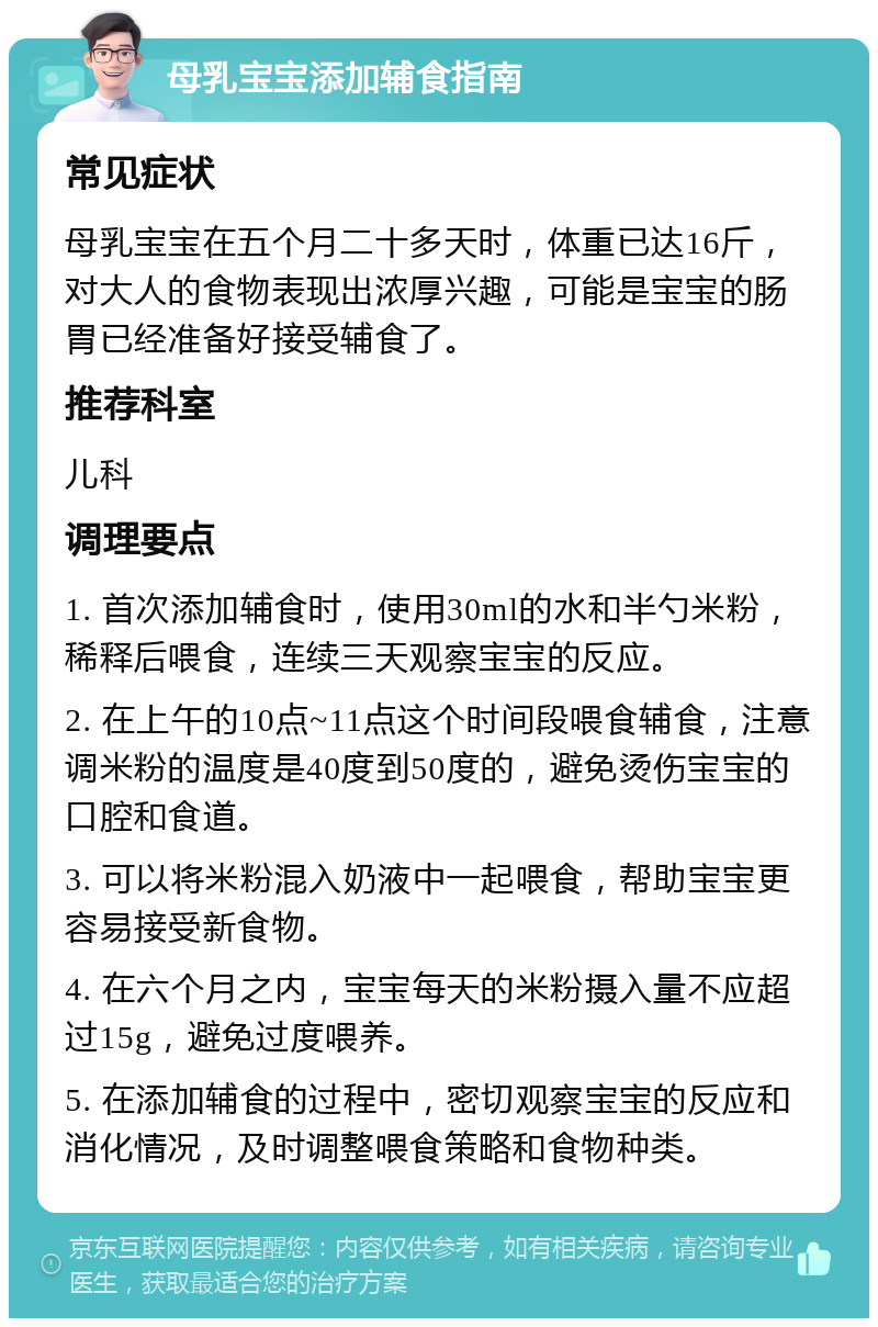 母乳宝宝添加辅食指南 常见症状 母乳宝宝在五个月二十多天时，体重已达16斤，对大人的食物表现出浓厚兴趣，可能是宝宝的肠胃已经准备好接受辅食了。 推荐科室 儿科 调理要点 1. 首次添加辅食时，使用30ml的水和半勺米粉，稀释后喂食，连续三天观察宝宝的反应。 2. 在上午的10点~11点这个时间段喂食辅食，注意调米粉的温度是40度到50度的，避免烫伤宝宝的口腔和食道。 3. 可以将米粉混入奶液中一起喂食，帮助宝宝更容易接受新食物。 4. 在六个月之内，宝宝每天的米粉摄入量不应超过15g，避免过度喂养。 5. 在添加辅食的过程中，密切观察宝宝的反应和消化情况，及时调整喂食策略和食物种类。