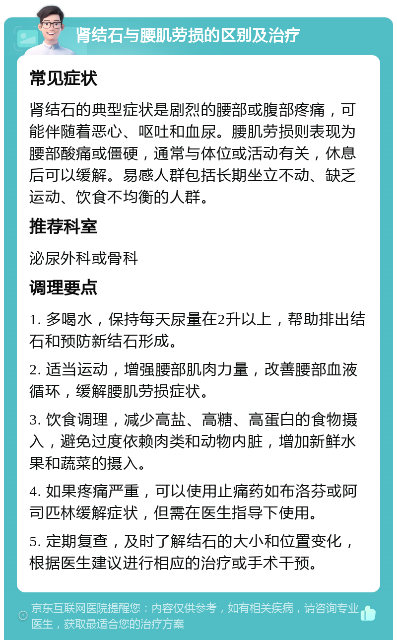 肾结石与腰肌劳损的区别及治疗 常见症状 肾结石的典型症状是剧烈的腰部或腹部疼痛，可能伴随着恶心、呕吐和血尿。腰肌劳损则表现为腰部酸痛或僵硬，通常与体位或活动有关，休息后可以缓解。易感人群包括长期坐立不动、缺乏运动、饮食不均衡的人群。 推荐科室 泌尿外科或骨科 调理要点 1. 多喝水，保持每天尿量在2升以上，帮助排出结石和预防新结石形成。 2. 适当运动，增强腰部肌肉力量，改善腰部血液循环，缓解腰肌劳损症状。 3. 饮食调理，减少高盐、高糖、高蛋白的食物摄入，避免过度依赖肉类和动物内脏，增加新鲜水果和蔬菜的摄入。 4. 如果疼痛严重，可以使用止痛药如布洛芬或阿司匹林缓解症状，但需在医生指导下使用。 5. 定期复查，及时了解结石的大小和位置变化，根据医生建议进行相应的治疗或手术干预。