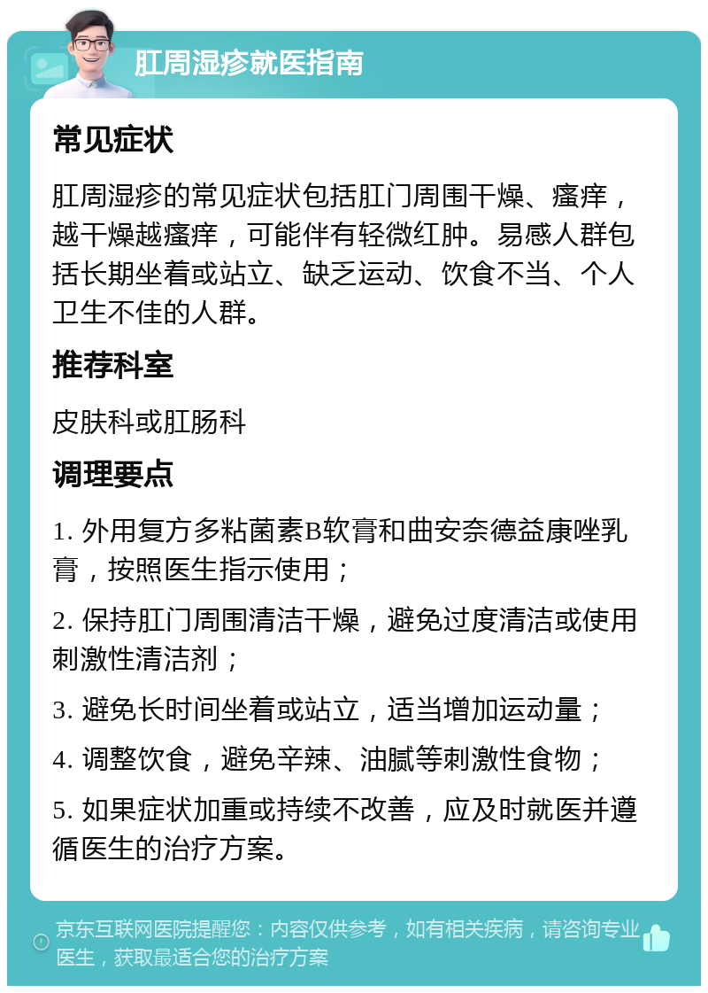 肛周湿疹就医指南 常见症状 肛周湿疹的常见症状包括肛门周围干燥、瘙痒，越干燥越瘙痒，可能伴有轻微红肿。易感人群包括长期坐着或站立、缺乏运动、饮食不当、个人卫生不佳的人群。 推荐科室 皮肤科或肛肠科 调理要点 1. 外用复方多粘菌素B软膏和曲安奈德益康唑乳膏，按照医生指示使用； 2. 保持肛门周围清洁干燥，避免过度清洁或使用刺激性清洁剂； 3. 避免长时间坐着或站立，适当增加运动量； 4. 调整饮食，避免辛辣、油腻等刺激性食物； 5. 如果症状加重或持续不改善，应及时就医并遵循医生的治疗方案。