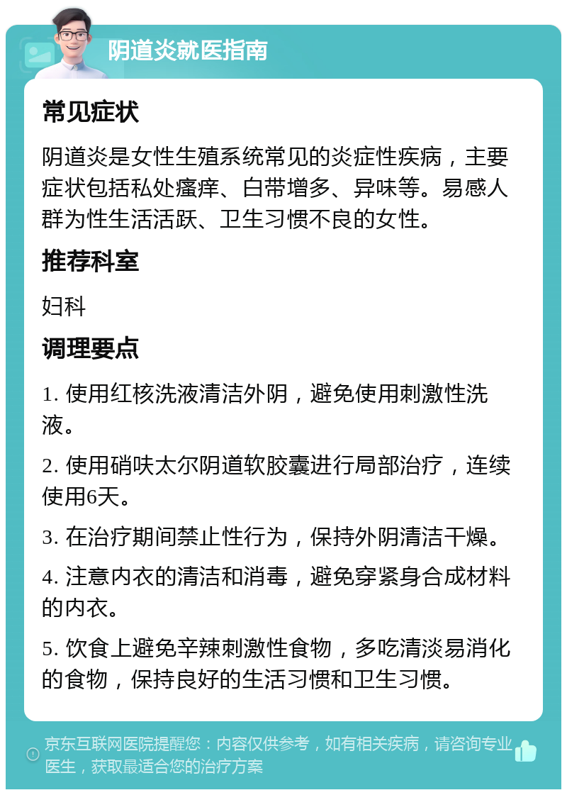 阴道炎就医指南 常见症状 阴道炎是女性生殖系统常见的炎症性疾病，主要症状包括私处瘙痒、白带增多、异味等。易感人群为性生活活跃、卫生习惯不良的女性。 推荐科室 妇科 调理要点 1. 使用红核洗液清洁外阴，避免使用刺激性洗液。 2. 使用硝呋太尔阴道软胶囊进行局部治疗，连续使用6天。 3. 在治疗期间禁止性行为，保持外阴清洁干燥。 4. 注意内衣的清洁和消毒，避免穿紧身合成材料的内衣。 5. 饮食上避免辛辣刺激性食物，多吃清淡易消化的食物，保持良好的生活习惯和卫生习惯。