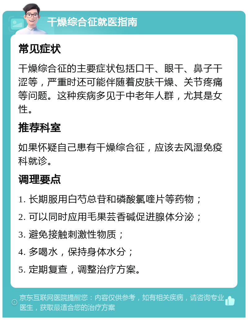 干燥综合征就医指南 常见症状 干燥综合征的主要症状包括口干、眼干、鼻子干涩等，严重时还可能伴随着皮肤干燥、关节疼痛等问题。这种疾病多见于中老年人群，尤其是女性。 推荐科室 如果怀疑自己患有干燥综合征，应该去风湿免疫科就诊。 调理要点 1. 长期服用白芍总苷和磷酸氯喹片等药物； 2. 可以同时应用毛果芸香碱促进腺体分泌； 3. 避免接触刺激性物质； 4. 多喝水，保持身体水分； 5. 定期复查，调整治疗方案。