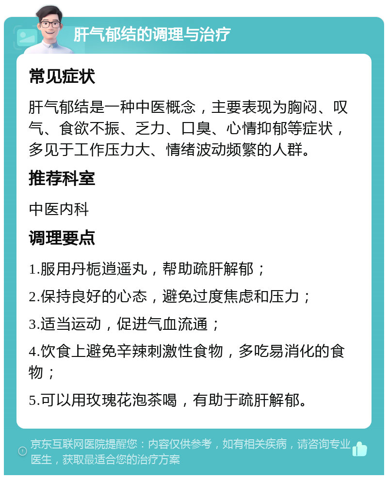 肝气郁结的调理与治疗 常见症状 肝气郁结是一种中医概念，主要表现为胸闷、叹气、食欲不振、乏力、口臭、心情抑郁等症状，多见于工作压力大、情绪波动频繁的人群。 推荐科室 中医内科 调理要点 1.服用丹栀逍遥丸，帮助疏肝解郁； 2.保持良好的心态，避免过度焦虑和压力； 3.适当运动，促进气血流通； 4.饮食上避免辛辣刺激性食物，多吃易消化的食物； 5.可以用玫瑰花泡茶喝，有助于疏肝解郁。